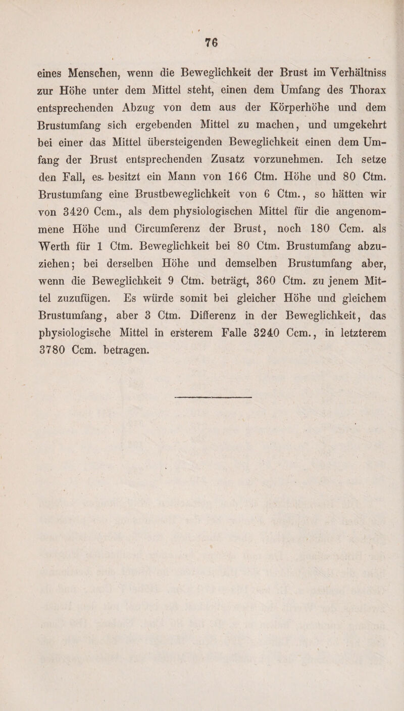 eines Menschen, wenn die Beweglichkeit der Brust im Verhältnis zur Höhe unter dem Mittel steht, einen dem Umfang des Thorax entsprechenden Abzug von dem aus der Körperhöhe und dem Brustumfang sich ergebenden Mittel zu machen, und umgekehrt bei einer das Mittel übersteigenden Beweglichkeit einen dem Um¬ fang der Brust entsprechenden Zusatz vorzunehmen. Ich setze den Fall, es- besitzt ein Mann von 166 Ctm. Höhe und 80 Ctm. Brustumfang eine Brustbeweglichkeit von 6 Ctm., so hätten wir von 3420 Ccm., als dem physiologischen Mittel für die angenom¬ mene Höhe und Circumferenz der Brust, noch 180 Ccm. als Werth für 1 Ctm. Beweglichkeit bei 80 Ctm. Brustumfang abzu¬ ziehen ; bei derselben Höhe und demselben Brustumfang aber, wenn die Beweglichkeit 9 Ctm. beträgt, 360 Ctm. zu jenem Mit¬ tel zuzufügen. Es würde somit bei gleicher Höhe und gleichem Brustumfang, aber 3 Ctm. Differenz in der Beweglichkeit, das physiologische Mittel in ersterem Falle 3240 Ccm., in letzterem 3780 Ccm. betragen.