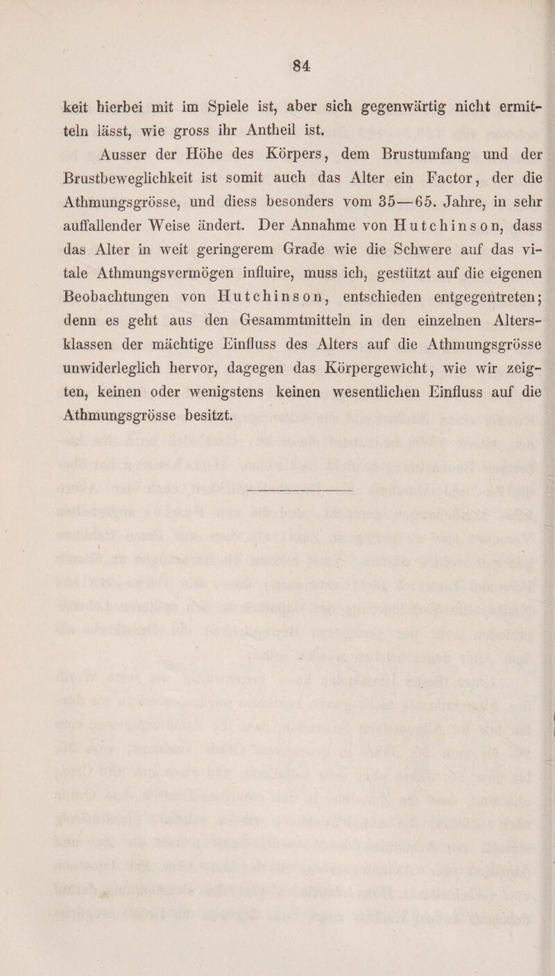 keit hierbei mit im Spiele ist, aber sich gegenwärtig nicht ermit¬ teln lässt, wie gross ihr Antheil ist. Ausser der Höhe des Körpers, dem Brustumfang und der Brustbeweglichkeit ist somit auch das Alter ein Factor, der die Athmungsgrösse, und diess besonders vom 35—65. Jahre, in sehr auffallender Weise ändert. Der Annahme von Hutchinson, dass das Alter in weit geringerem Grade wie die Schwere auf das vi¬ tale Athmungsvermögen influire, muss ich, gestützt auf die eigenen Beobachtungen von Hutchinson, entschieden entgegentreten; denn es geht aus den Gesammtmitteln in den einzelnen Alters¬ klassen der mächtige Einfluss des Alters auf die Athmungsgrösse unwiderleglich hervor, dagegen das Körpergewicht, wie wir zeig¬ ten, keinen oder wenigstens keinen wesentlichen Einfluss auf die Athmungsgrösse besitzt. \