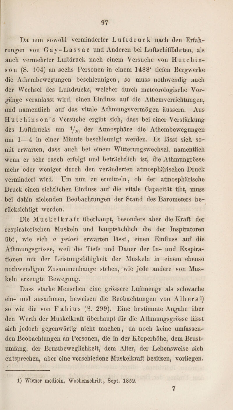 Da nun sowohl verminderter Luftdruck nach den Erfah¬ rungen von Gay-Lassac und Anderen hei Luftschifffahrten, als auch vermehrter Luftdruck nach einem Versuche von Hutchin¬ son (S. 104) an sechs Personen in einem 1488' tiefen Bergwerke die Athembewegungen beschleunigen, so muss nothwendig auch der Wechsel des Luftdrucks, welcher durch meteorologische Vor¬ gänge veranlasst wird, einen Einfluss auf die Athemverrichtungen, und namentlich auf das vitale Athmungsvermögen äussern. Aus Hutchinson’s Versuche ergibt sich, dass bei einer Verstärkung des Luftdrucks um t/2o ^er Atmosphäre die Athembewegungen um 1—4 in einer Minute beschleunigt werden. Es lässt sich so¬ mit erwarten, dass auch bei einem Witterungswechsel, namentlich wenn er sehr rasch erfolgt und beträchtlich ist, die Athmungrösse mehr oder weniger durch den veränderten atmosphärischen Druck vermindert wird. Um nun zu ermitteln, ob der atmosphärische Druck einen sichtlichen Einfluss auf die vitale Capacität übt, muss bei dahin zielenden Beobachtungen der Stand des Barometers be¬ rücksichtigt werden. Die Muskelkraft überhaupt, besonders aber die Kraft der respiratorischen Muskeln und hauptsächlich die der Inspiratoren übt, wie sich a priori erwarten lässt, einen Einfluss auf die Athmungsgrösse, weil die Tiefe und Dauer der In- und Exspira¬ tionen mit der Leistungsfähigkeit der Muskeln in einem ebenso nothwendigen Zusammenhänge stehen, wie jede andere von Mus¬ keln erzeugte Bewegung. Dass starke Menschen eine grössere Luftmenge als schwache ein- und ausathmen, beweisen die Beobachtungen von AIbers1) so wie die von Fabius (S. 299). Eine bestimmte Angabe über den Werth der Muskelkraft überhaupt für die Athmungsgrösse lässt sich jedoch gegenwärtig nicht machen, da noch keine umfassen¬ den Beobachtungen an Personen, die in der Körperhöhe, dem Brust¬ umfang, der Brustbeweglichkeit, dem Alter, der Lebensweise sich entsprechen, aber eine verschiedene Muskelkraft besitzen, vorliegen« 1) Wiener medicin, Wochenschrift, Sept. 1852. 7