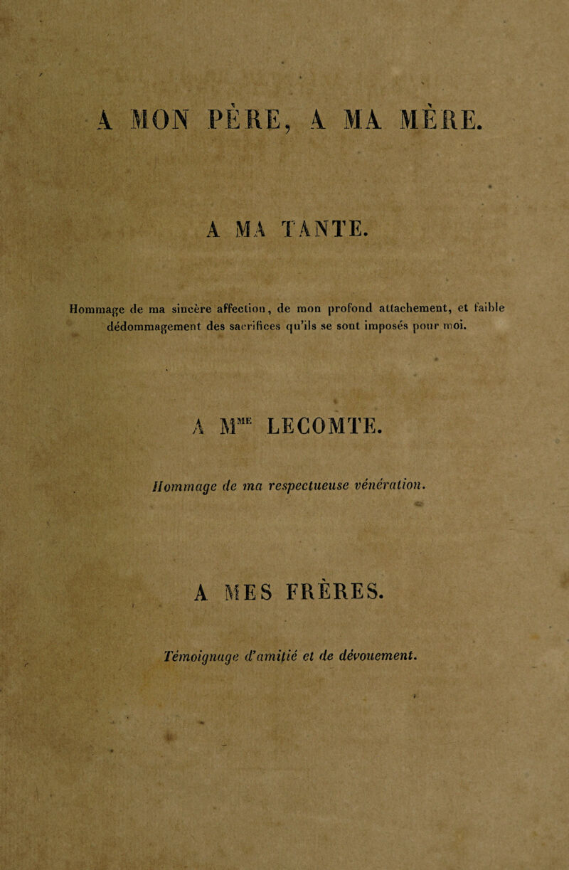 A MA TANTE. Hommage de ma sincère affection, de mon profond attachement, et faible dédommagement des sacrifices qu’ils se sont imposés pour moi. A MME LECOMTE. Hommage de ma respectueuse vénération A MES FRERES. Témoignage d’amitié et de dévouement.