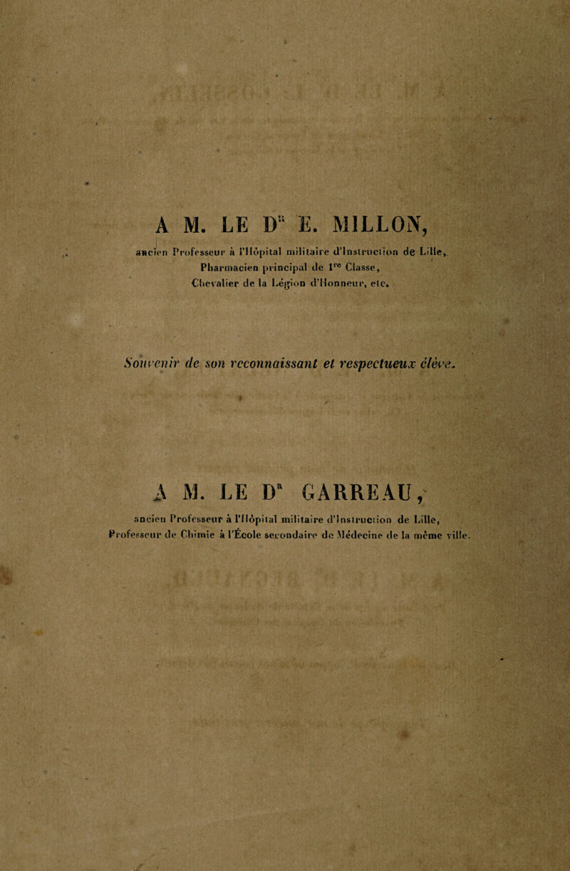 anc A M. LE Du E. MILLON, ion Professeur à i’Hôpital militaire d’instruction de Lille, Pharmacien principal de lro Classe. Chevalier cle la Légion d’Honneur, etc» Souvenir de son reconnaissant et respectueux élève, A M. LE 1}“ GARREAU, ancien Professeur à l’Hôpital militaire d’instruction de Lille, Professeur de Chimie à l'École secondaire de Médecine de la même ville.