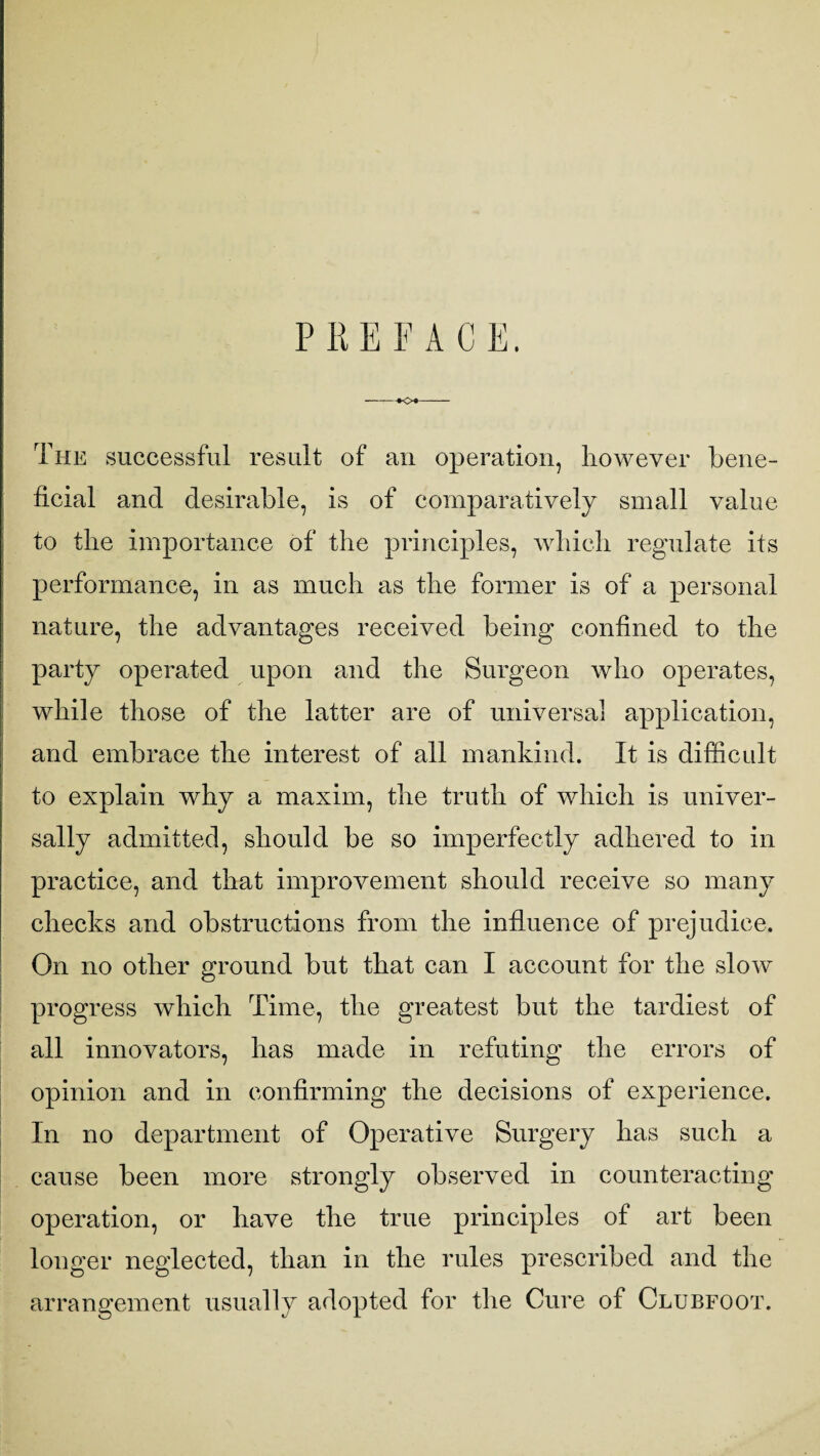P R E F A C E. -♦<>«- The successful result of an operation, however bene¬ ficial and desirable, is of comparatively small value to the importance of the principles, which regulate its performance, in as much as the former is of a personal nature, the advantages received being confined to the party operated upon and the Surgeon who operates, while those of the latter are of universal application, and embrace the interest of all mankind. It is difficult to explain why a maxim, the truth of which is univer¬ sally admitted, should be so imperfectly adhered to in practice, and that improvement should receive so many checks and obstructions from the influence of prejudice. On no other ground but that can I account for the slow progress which Time, the greatest but the tardiest of all innovators, has made in refuting the errors of opinion and in confirming the decisions of experience. In no department of Operative Surgery has such a cause been more strongly observed in counteracting operation, or have the true principles of art been longer neglected, than in the rules prescribed and the arrangement usually adopted for the Cure of Clubfoot.