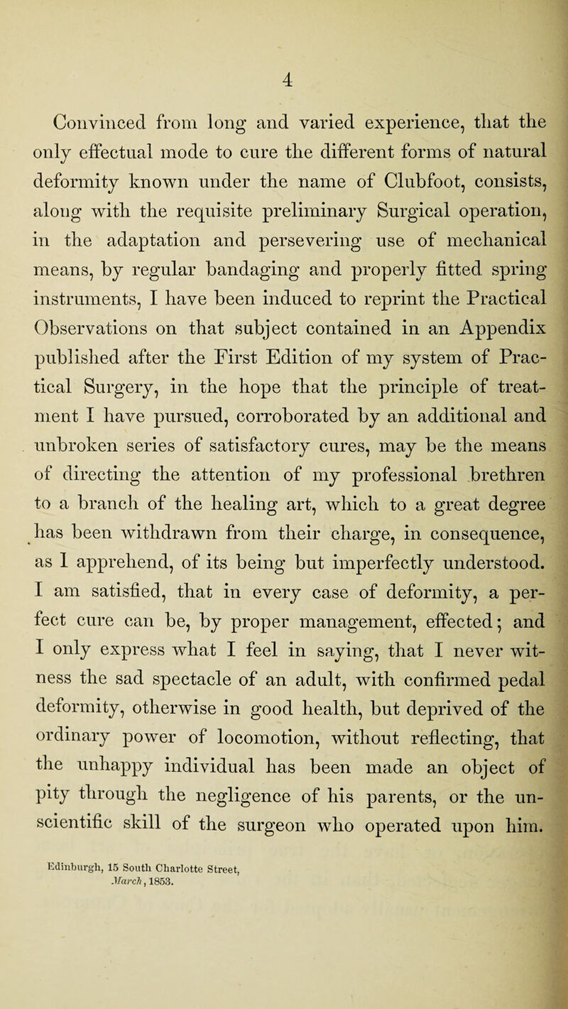 Convinced from long and varied experience, tliat the only effectual mode to cure the different forms of natural deformity known under the name of Clubfoot, consists, along with the requisite preliminary Surgical operation, in the adaptation and persevering use of mechanical means, by regular bandaging and properly fitted spring instruments, I have been induced to reprint the Practical Observations on that subject contained in an Appendix published after the First Edition of my system of Prac¬ tical Surgery, in the hope that the principle of treat¬ ment I have pursued, corroborated by an additional and unbroken series of satisfactory cures, may be the means of directing the attention of my professional brethren to a branch of the healing art, which to a great degree has been withdrawn from their charge, in consequence, as 1 apprehend, of its being but imperfectly understood. I am satisfied, that in every case of deformity, a per¬ fect cure can be, by proper management, effected; and I only express what I feel in saying, that I never wit¬ ness the sad spectacle of an adult, with confirmed pedal deformity, otherwise in good health, but deprived of the ordinary power of locomotion, without reflecting, that the unhappy individual has been made an object of pity through the negligence of his parents, or the un¬ scientific skill of the surgeon wdio operated upon him. Edinburgh, 15 South Charlotte Street, March, 1853.