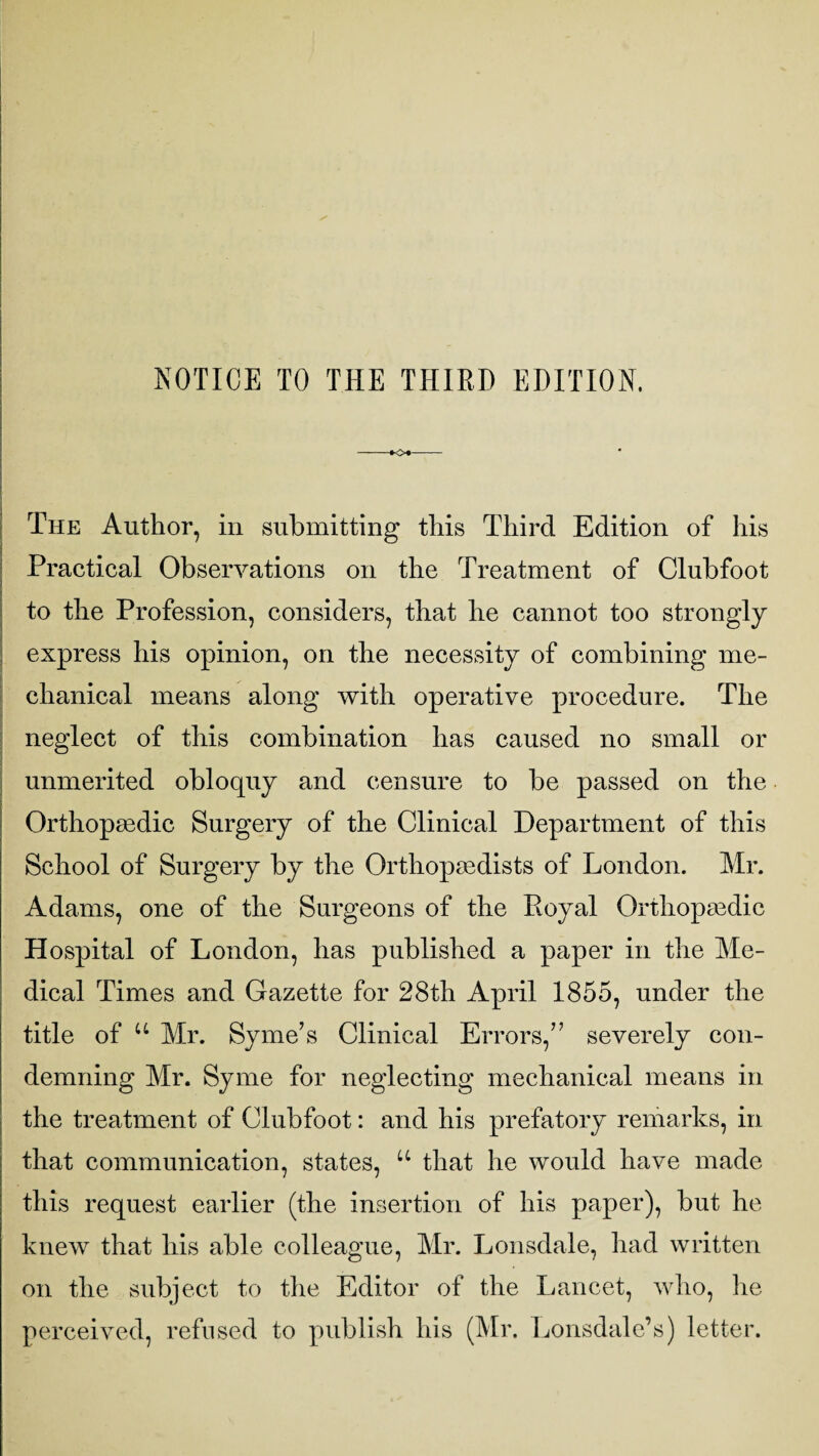 NOTICE TO THE THIRD EDITION. The Author, in submitting this Third Edition of his Practical Observations on the Treatment of Clubfoot - to the Profession, considers, that he cannot too strongly express his opinion, on the necessity of combining me¬ chanical means along with operative procedure. The > neglect of this combination has caused no small or unmerited obloquy and censure to be passed on the Orthopaedic Surgery of the Clinical Department of this School of Surgery by the Orthopaedists of London. Mr. Adams, one of the Surgeons of the Koyal Orthopaedic Hospital of London, has published a paper in the Me¬ dical Times and Gazette for 28th April 1855, under the title of u Mr. Syme’s Clinical Errors,” severely con¬ demning Mr. Syme for neglecting mechanical means in the treatment of Clubfoot: and his prefatory remarks, in that communication, states, u that he would have made this request earlier (the insertion of his paper), but he knew that his able colleague, Mr. Lonsdale, had written on the subject to the Editor of the Lancet, who, he perceived, refused to publish his (Mr. Lonsdale’s) letter.