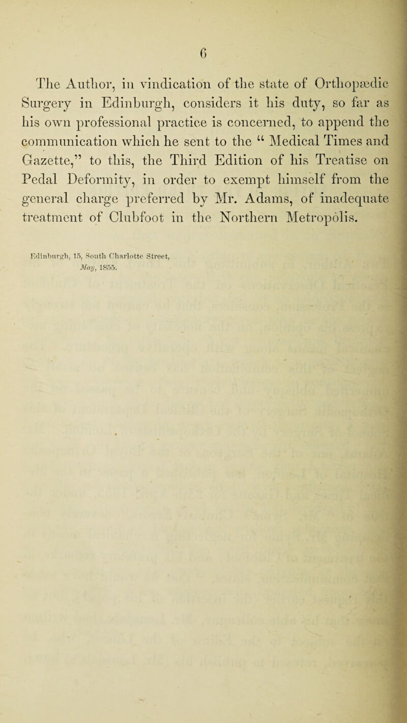 The Author, in vindication of the state of Orthopaedic Surgery in Edinburgh, considers it his duty, so far as his own professional practice is concerned, to append the communication which he sent to the u Medical Times and Gazette,” to this, the Third Edition of his Treatise on Pedal Deformity, in order to exempt himself from the general charge preferred by Mr. Adams, of inadequate treatment of Clubfoot in the Northern Metropolis. Edinburgh, 15, South Charlotte Street, May, 1S55.
