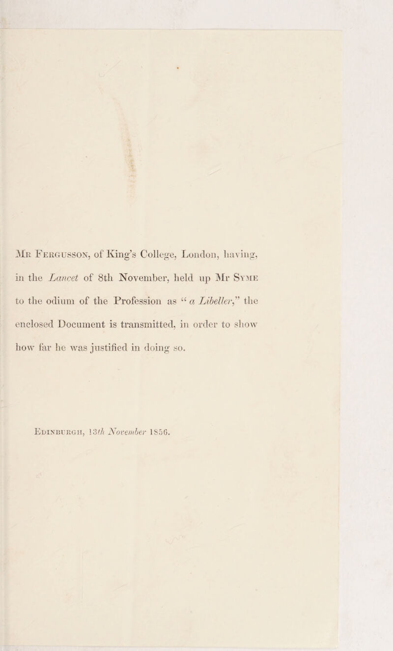 Mr Fergusson, of King’s College, London, having, in the Lancet of 8tli November, held up Mr Syme to the odium of the Profession as u a Libeller” the enclosed Document is transmitted, in order to show how far he was justified in doing so. Edinburgh, 13th November 1S5G.