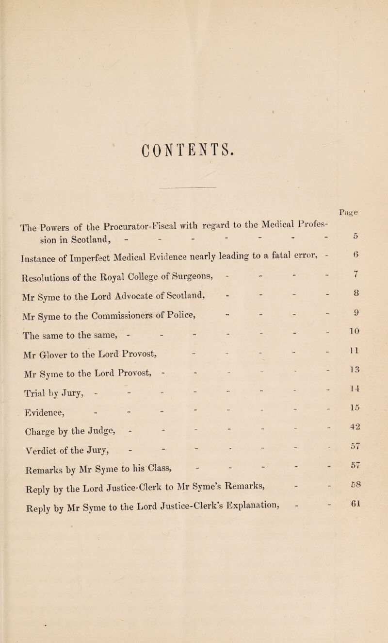 CONTENTS. The Powers of the Procurator-Fiscal with regard to the Medical Profes sion in Scotland, - Instance of Imperfect Medical Evidence nearly leading to a fatal error. Resolutions of the Royal College of Surgeons, - Mr Syme to the Lord Advocate of Scotland, Mr Syme to the Commissioners of Police, - The same to the same, - Mr Glover to the Lord Provost, - Mr Syme to the Lord Provost, - Trial by Jury, - Evidence, - Charge by the Judge, - Verdict of the Jury, - Remarks by Mr Syme to his Class, Reply by the Lord Justice-Clerk to Mr Syme’s Remarks, Reply by Mr Syme to the Lord Justice-Clerk’s Explanation,