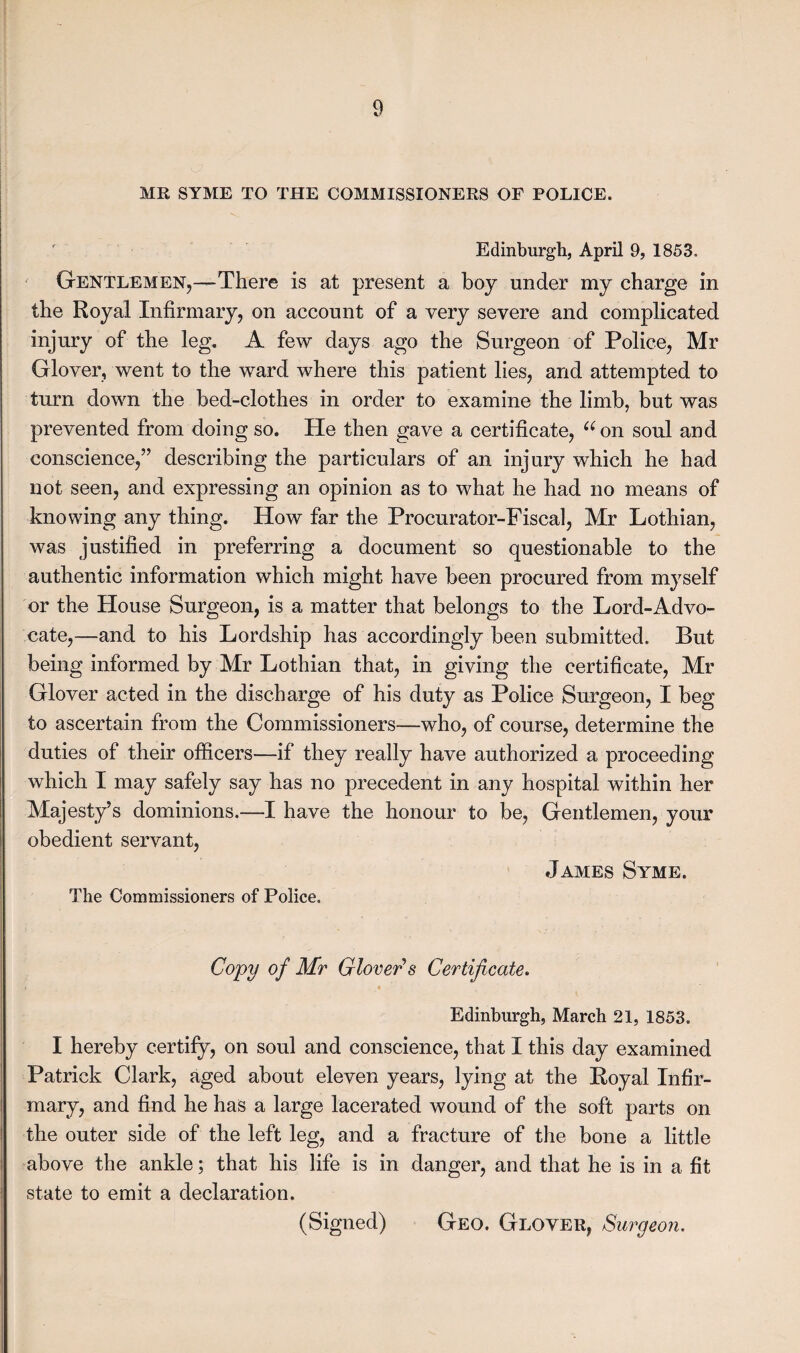 MR SYME TO THE COMMISSIONERS OF POLICE. Edinburgh, April 9, 1853. Gentlemen,—There is at present a boy under my charge in the Royal Infirmary, on account of a very severe and complicated injury of the leg. A few days ago the Surgeon of Police, Mr Glover, went to the ward where this patient lies, and attempted to turn down the bed-clothes in order to examine the limb, but was prevented from doing so. He then gave a certificate, “on soul and conscience,” describing the particulars of an injury which he had not seen, and expressing an opinion as to what he had no means of knowing any thing. How far the Procurator-Fiscal, Mr Lothian, was justified in preferring a document so questionable to the authentic information which might have been procured from myself or the House Surgeon, is a matter that belongs to the Lord-Advo¬ cate,—and to his Lordship has accordingly been submitted. But being informed by Mr Lothian that, in giving the certificate, Mr Glover acted in the discharge of his duty as Police Surgeon, I beg to ascertain from the Commissioners—who, of course, determine the duties of their officers—if they really have authorized a proceeding which I may safely say has no precedent in any hospital within her Majesty’s dominions.—-I have the honour to be, Gentlemen, your obedient servant, James Syme. The Commissioners of Police. Copy of Mr Glover's Certificate. Edinburgh, March 21, 1853. I hereby certify, on soul and conscience, that I this day examined Patrick Clark, aged about eleven years, lying at the Royal Infir¬ mary, and find he has a large lacerated wound of the soft parts on the outer side of the left leg, and a fracture of the bone a little above the ankle; that his life is in danger, and that he is in a fit state to emit a declaration. (Signed) Geo. Glover, Surgeon.