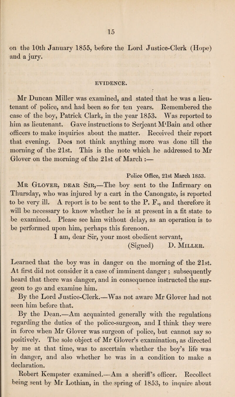 on the 10th January 1855, before the Lord Justice-Clerk (Hope) and a jury. EVIDENCE. Mr Duncan Miller was examined, and stated that he was a lieu¬ tenant of police, and had been so for ten years. Remembered the case of the boy, Patrick Clark, in the year 1853. Was reported to him as lieutenant. Gave instructions to Serjeant M‘Bain and other officers to make inquiries about the matter. Received their report that evening. Does not think anything more was done till the morning of the 21st. This is the note which he addressed to Mr Glover on the morning of the 21st of March :— Police Office, 21st March 1853. Mr Glover, dear Sir,—The boy sent to the Infirmary on Thursday, who was injured by a cart in the Canongate, is reported to be very ill. A report is to be sent to the P. F., and therefore it will be necessary to know whether he is at present in a fit state to be examined. Please see him without delay, as an operation is to be performed upon him, perhaps this forenoon. I am, dear Sir, your most obedient servant, (Signed) D. Miller. Learned that the boy was in danger on the morning of the 21st. At first did not consider it a case of imminent danger ; subsequently heard that there was danger, and in consequence instructed the sur¬ geon to go and examine him. By the Lord Justice-Clerk.—Was not aware Mr Glover had not seen him before that. By the Dean.—Am acquainted generally with the regulations regarding the duties of the police-surgeon, and I think they were in force when Mr Glover was surgeon of police, but cannot say so positively. The sole object of Mr Glover’s examination, as directed by me at that time, was to ascertain whether the boy’s life was in danger, and also whether he was in a condition to make a declaration. Robert Kempster examined.—Am a sheriff’s officer. Recollect being sent by Mr Lothian, in the spring of 1853, to inquire about