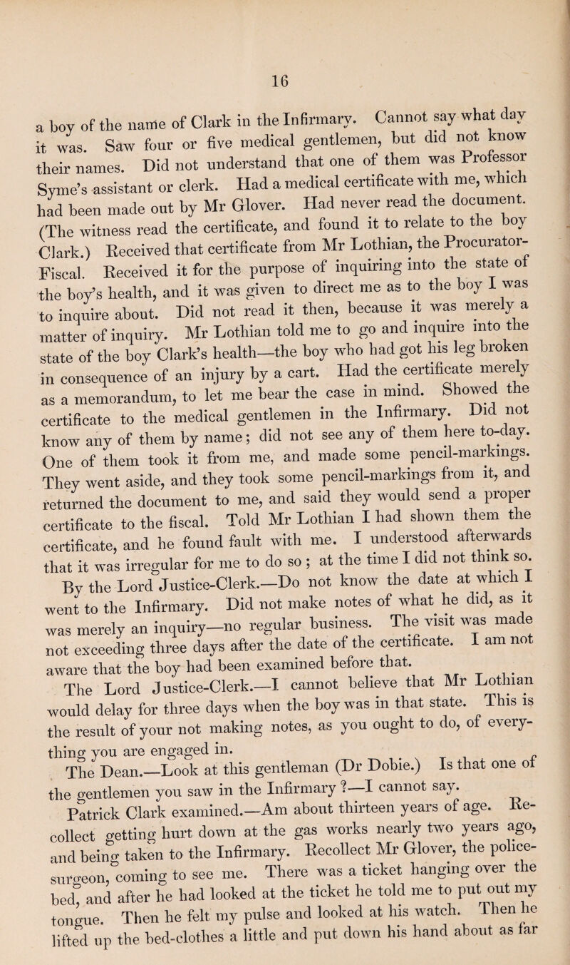 a boy of the name of Clark in the Infirmary. Cannot say what day it was. Saw four or five medical gentlemen, but did not know their names. Did not understand that one of them was Professor Syme’s assistant or clerk. Had a medical certificate with me, which had been made out by Mr Glover. Had never read the document. (The witness read the certificate, and found it to relate to t le oy Clark.) Received that certificate from Mr Lothian, the Procurator- Fiscal. Received it for the purpose of inquiring into the state of the boy’s health, and it was given to direct me as to the boy I was to inquire about. Did not read it then, because it was merely a matter of inquiry. Mr Lothian told me to go and inquire into the state of the boy Clark’s health—the boy who had got his leg broken in consequence of an injury by a cart. Had the certificate merely as a memorandum, to let me bear the case in mind. Showed the certificate to the medical gentlemen in the Infirmary. Did not know any of them by name; did not see any of them here to- ay. One of them took it from me, and made some pencil-markings. They went aside, and they took some pencil-markings from it, and returned the document to me, and said they would send a proper certificate to the fiscal. Told Mr Lothian I had shown them the certificate, and lie found fault with me. I understood afterwards that it was irregular for me to do so ; at the time I did not think so. By the Lord Justice-Clerk.—Do not know the date at which 1 went to the Infirmary. Did not make notes of what he did, as it was merely an inquiry—no regular business. The visit was made not exceeding three days after the date of the certificate. I am not aware that the boy had been examined before that. The Lord Justice-Clerk.—I cannot believe that Mr Lothian would delay for three days when the boy was in that state. This is the result of your not making notes, as you ought to do, of every¬ thing you are engaged in. . The Dean.—Look at this gentleman (Dr Dobie.) Is that one of the gentlemen you saw in the Infirmary !—I cannot say. Patrick Clark examined.—Am about thirteen years of age. Re¬ collect wetting hurt down at the gas works nearly two years ago, and being taken to the Infirmary. Recollect Mr Glover, the police- surgeon,“coming to see me. There was a ticket hanging over the becT and after he had looked at the ticket he told me to put out my tongue. Then he felt my pulse and looked at his watch. Then he lifted up the bed-clotlies a little and put down his hand about as far