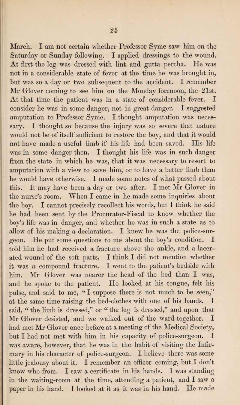 March. I am not certain whether Professor Syme saw him on the Saturday or Sunday following. I applied dressings to the wound. At first the leg was dressed with lint and gutta percha. He was not in a considerable state of fever at the time he was brought in, but was so a day or two subsequent to the accident. I remember Mr Glover coming to see him on the Monday forenoon, the 21st. At that time the patient was in a state of considerable fever. I consider he w^as in some danger, not in great danger. I suggested amputation to Professor Syme. I thought amputation was neces¬ sary. I thought so because the injury was so severe that nature would not be of itself sufficient to restore the boy, and that it would not have made a useful limb if his life had been saved. His life was in some danger then. I thought his life was in such danger from the state in which he was, that it was necessary to resort to amputation with a view to save him, or to have a better limb than he would have otherwise. I made some notes of what passed about this. It may have been a day or two after. I met Mr Glover in the nurse’s room. When I came in he made some inquiries about the boy. I cannot precisely recollect his words, but I think he said he had been sent by the Procurator-Fiscal to know whether the boy’s life was in danger, and whether he was in such a state as to allow of his making a declaration. I knew he was the police-sur¬ geon. He put some questions to me about the boy’s condition. I told him he had received a fracture above the ankle, and a lacer¬ ated wound of the soft parts. I think I did not mention whether it was a compound fracture. I went to the patient’s bedside with him. Mr Glover was nearer the head of the bed than I was, and he spoke to the patient. He looked at his tongue, felt his pulse, and said to me, “ I suppose there is not much to be seen,” at the same time raising the bed-clothes with one of his hands. I said, u the limb is dressed,” or u the leg is dressed,” and upon that Mr Glover desisted, and we walked out of the ward together. I had met Mr Glover once before at a meeting of the Medical Society, but I had not met wdth him in his capacity of police-surgeon. I was aware, however, that he was in the habit of visiting the Infir¬ mary in his character of police-surgeon. I believe there was some little jealousy about it. I remember an officer coming, but I don’t know who from. I saw a certificate in his hands. I was standing in the waiting-room at the time, attending a patient, and I saw a paper in his hand. I looked at it as it was in his hand. He made