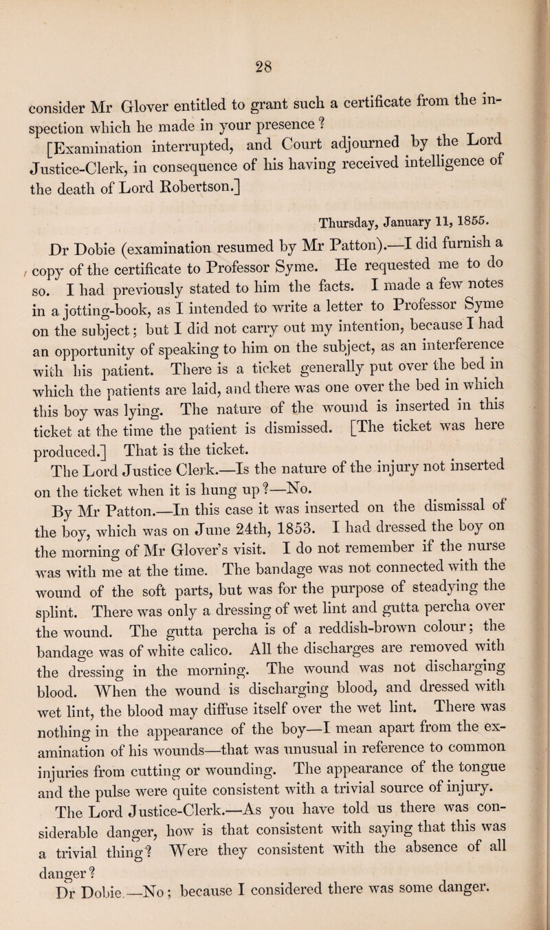consider Mr Glover entitled to grant such a certificate from the in¬ spection which he made in your presence % [Examination interrupted, and Court adjourned by the or Justice-Clerk, in consequence of his having received intelligence of the death of Lord Kobertson.] Thursday, January 11, 1855. Dr Dobie (examination resumed by Mr Patton). I did furnish a copy of the certificate to Professor Syme. He requested me to do so. I had previously stated to him the facts. I made a few notes in a jotting-book, as I intended to write a letter to I rofessor Syme on the subject; but I did not carry out my intention, because I had an opportunity of speaking to him on the subject, as an interference with his patient. There is a ticket generally put over the bed in which the patients are laid, and there was one over the bed in which this boy was lying. The nature of the wound is inseited in this ticket at the time the patient is dismissed. [The ticket was here produced.] That is the ticket. The Lord Justice Clerk.—Is the nature of the injury not inserted on the ticket when it is hung up %—No. By Mr Patton.—In this case it was inserted on the dismissal of the boy, which was on June 24th, 1853. I had dressed the boy on the morning of Mr Glover’s visit. I do not remember if the nurse was with me at the time. The bandage was not connected with the wound of the soft parts, but was for the purpose of steadying the splint. There was only a dressing of wet lint and gutta peicha over the wound. The gutta percha is of a reddish-brown colour; the bandage was of white calico. All the discharges are removed with the dressing in the morning. The wound was not dischaiging blood. When the wound is discharging blood, and dressed with wet lint, the blood may diffuse itself over the wet lint. Jheie was nothing in the appearance of the boy—I mean apart from the ex¬ amination of his wounds—that was unusual in reference to common injuries from cutting or wounding. The appearance of the tongue and the pulse were quite consistent with a trivial source of injury. The Lord J ustice-Clerk.—As you have told us there w^as con¬ siderable danger, how is that consistent with saying that this was a trivial thingl Were they consistent with the absence of all danger % I)r Dobie —No; because I considered there was some danger.