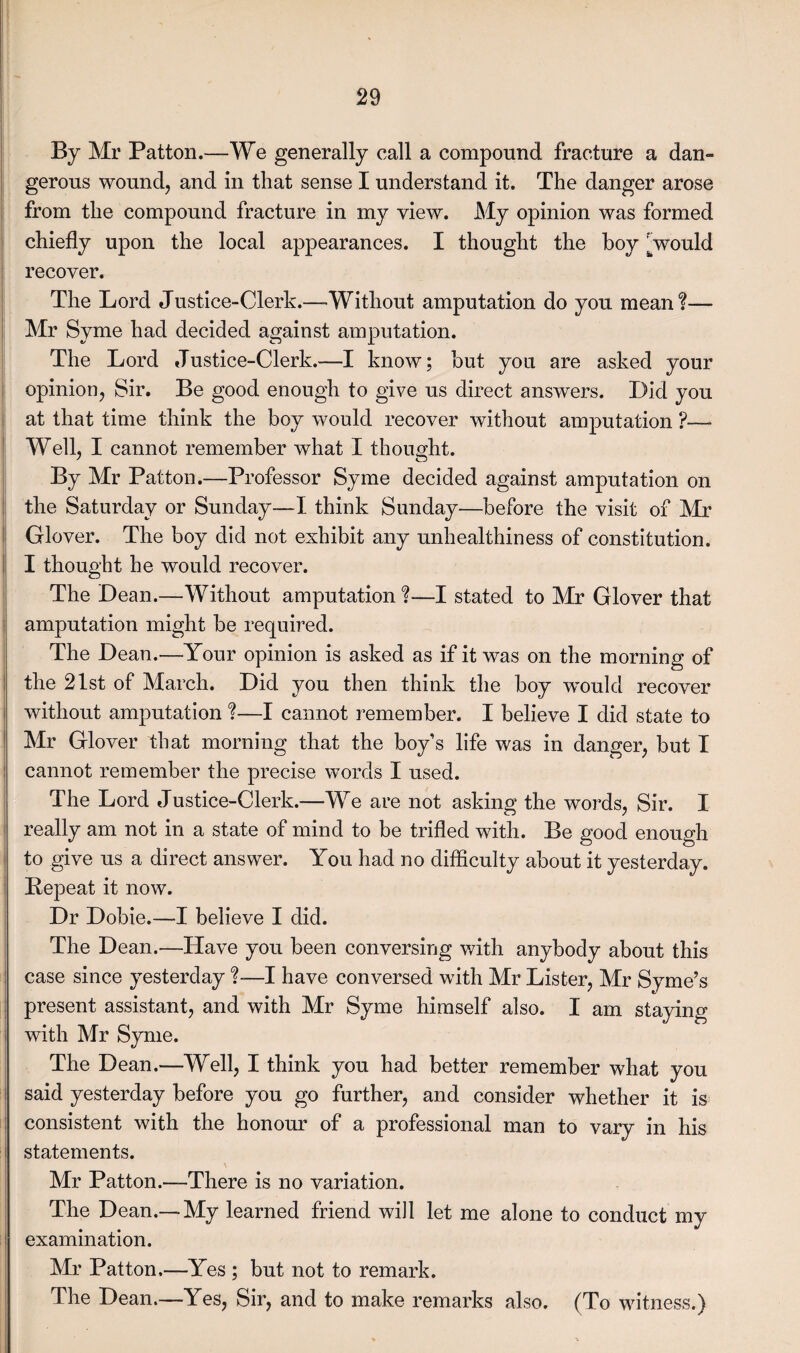 By Mr Patton.—We generally call a compound fracture a dan¬ gerous wound, and in that sense I understand it. The danger arose from the compound fracture in my view. My opinion was formed chiefly upon the local appearances. I thought the boy ^ would recover. The Lord Justice-Clerk.—Without amputation do you mean?— Mr Syme had decided against amputation. The Lord Justice-Clerk.—I know; but you are asked your opinion, Sir. Be good enough to give us direct answers. Lid you at that time think the boy would recover without amputation ?—• Well, I cannot remember what I thought. By Mr Patton.—Professor Syme decided against amputation on the Saturday or Sunday—I think Sunday—before the visit of Mr Glover. The boy did not exhibit any unhealthiness of constitution. I thought he would recover. The Dean.—Without amputation ?—I stated to Mr Glover that amputation might be required. The Dean.—Your opinion is asked as if it was on the morning of the 21st of March. Did you then think the boy would recover without amputation ?-—I cannot remember. I believe I did state to Mr Glover that morning that the boy’s life was in danger, but I cannot remember the precise words I used. The Lord Justice-Clerk.—We are not asking the wTords, Sir. I really am not in a state of mind to be trifled with. Be good enough to give us a direct answer. You had no difficulty about it yesterday. Repeat it now. Dr Dobie.—I believe I did. The Dean.—Have you been conversing with anybody about this case since yesterday ?—I have conversed with Mr Lister, Mr Syme’s present assistant, and with Mr Syme himself also. I am staying with Mr Syme. The Dean.—Well, I think you had better remember what you said yesterday before you go further, and consider whether it is consistent with the honour of a professional man to vary in his I statements. Mr Patton.—There is no variation. The Dean.— My learned friend will let me alone to conduct my examination. Mr Patton.—Yes ; but not to remark. The Dean.—Yes, Sir, and to make remarks also. (To witness.)