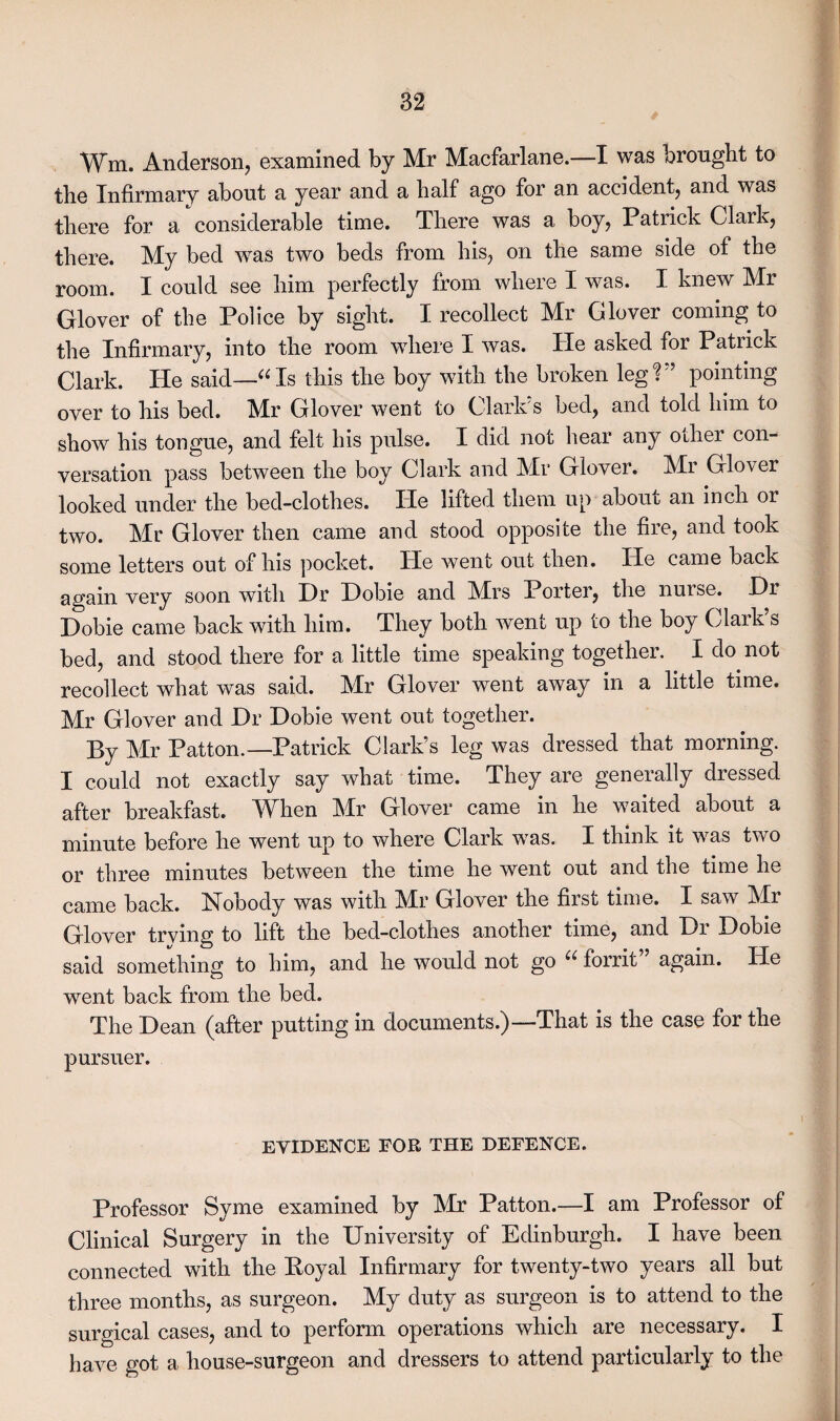 Wm. Anderson, examined by Mr Macfarlane.—I was brought to the Infirmary about a year and a half ago for an accident, and was there for a considerable time. There was a boy, Patrick Clark, there. My bed was two beds from his, on the same side of the room. I could see him perfectly from where I was. I knew Mr Glover of the Police by sight. I recollect Mr Glover coming to the Infirmary, into the room where I was. He asked for Patrick Clark. He said—“Is this the boy with the broken 1 eg?” pointing over to his bed. Mr Glover went to Clarlds bed, and told him to show his tongue, and felt his pulse. I did not hear any other con¬ versation pass between the boy Clark and Mr Glover. Mr Glover looked under the bed-clothes. He lifted them up about an inch or two. Mr Glover then came and stood opposite the fire, and took some letters out of his pocket. He went out then. He came back again very soon with Hr Hobie and Mrs Porter, the nurse. Hr Hobie came back with him. They both went up to the boy Clark’s bed, and stood there for a little time speaking together. I do not recollect what was said. Mr Glover went away in a little time. Mr Glover and Hr Hobie went out together. By Mr Patton.—Patrick Clark’s leg was dressed that morning. I could not exactly say what time. They are generally dressed after breakfast. When Mr Glover came in he waited about a minute before he went up to where Clark was. I think it was two or three minutes between the time he went out and the time he came back. Nobody was with Mr Glover the first time. I saw Mr Glover trying to lift the bed-clothes another time, and Hr Hobie said something to him, and he would not go “ forrit again. He went back from the bed. The Hean (after putting in documents.)—That is the case for the pursuer. EVIDENCE FOR THE DEFENCE, Professor Syme examined by Mr Patton.—I am Professor of Clinical Surgery in the University of Edinburgh. I have been connected with the Eoyal Infirmary for twenty-two years all but three months, as surgeon. My duty as surgeon is to attend to the surgical cases, and to perform operations which are necessary. I have got a house-surgeon and dressers to attend particularly to the