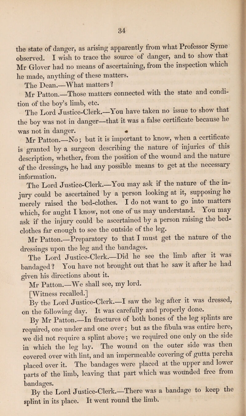 the state of danger, as arising apparently from what Professor Syme observed. I wish to trace the source of danger, and to show that Mr Glover had no means of ascertaining, from the inspection which he made, anything of these matters. The Dean.—What matters % Mr Patton.—Those matters connected with the state and condi¬ tion of the boy’s limb, etc. The Lord Justice-Clerk.—You have taken no issue to show that the boy was not in danger—that it was a false certificate because he was not in danger. * Mr Patton.—No; but it is important to know, when a certificate is granted by a surgeon describing the nature of injuries of this description, whether, from the position of the wound and the nature of the dressings, he had any possible means to get at the necessary information. The Lord Justice-Clerk.—You may ask if the nature of the in¬ jury could be ascertained by a person looking at it, supposing he merely raised the bed-clothes. I do not want to go into matters which, for aught I know, not one of us may understand. You may ask if the injury could be ascertained by a person raising the bed¬ clothes far enough to see the outside of the leg. Mr Patton.—-Preparatory to that I must get the nature of the dressings upon the leg and the bandages. The Lord Justice-Clerk.—Did he see the limb after it was bandaged ! You have not brought out that he saw it after he had given his directions about it. Mr Patton.—We shall see, my lord. [Witness recalled.] By the Lord Justice-Clerk.—I saw the leg after it was dressed, on the following day. It was carefully and properly done. By Mr Patton.—In fractures of both bones of the leg splints are required, one under and one over; but as the fibula was entire here, we did not require a splint above; we required one only on the side in which the leg lay. The wound on the outer side w as then covered over with lint, and an impermeable covering of gutta percha placed over it. The bandages were placed at the upper and lower parts of the limb, leaving that part which was wounded free from bandages. By the Lord Justice-Clerk.—There was a bandage to keep the splint in its place. It went round the limb.