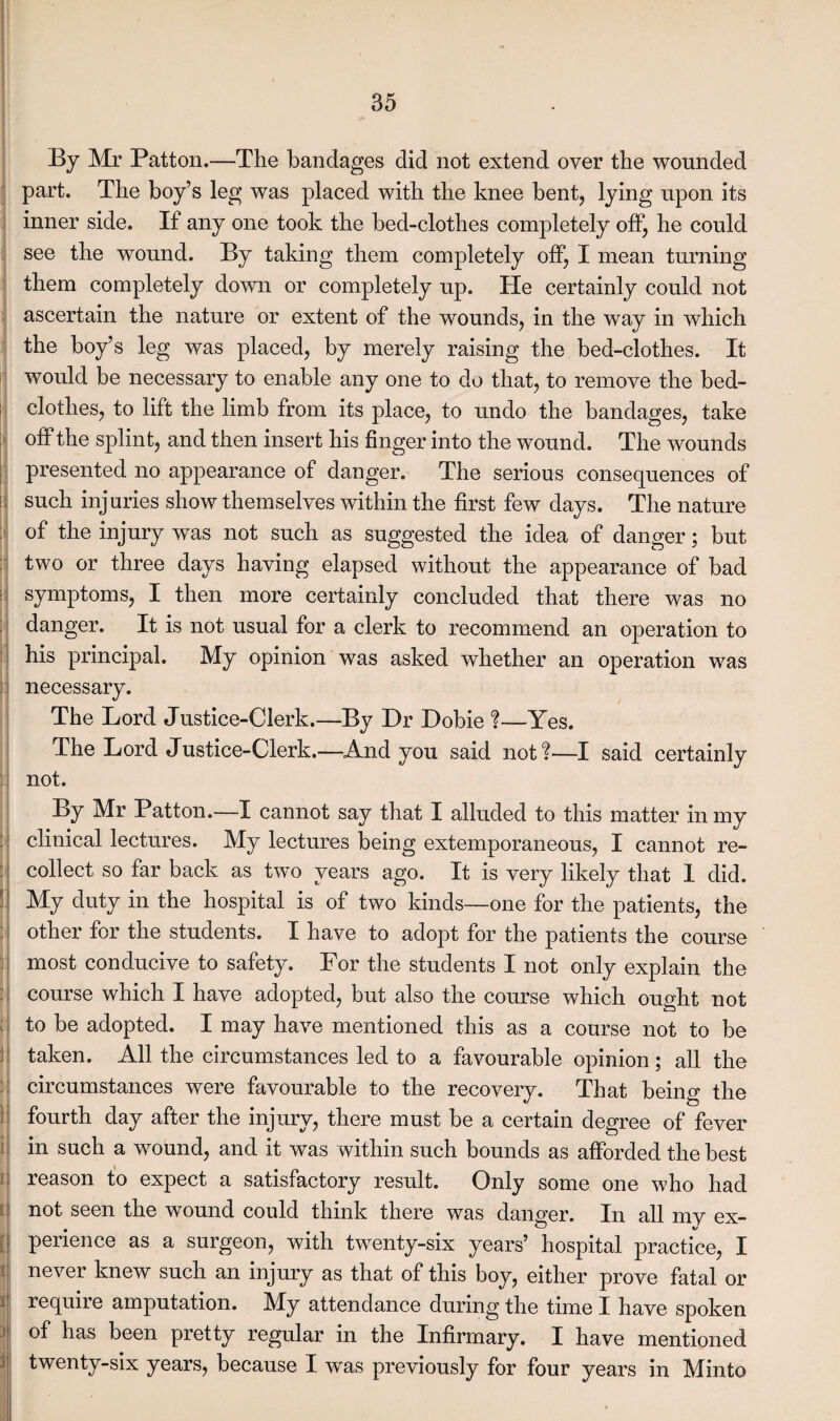 it- By Mr Patton.—The bandages did not extend oyer the wounded part. The boy’s leg was placed with the knee bent, lying upon its inner side. If any one took the bed-clothes completely off, he could see the wound. By taking them completely off, I mean turning them completely down or completely up. He certainly could not ascertain the nature or extent of the wounds, in the way in which the boy’s leg was placed, by merely raising the bed-clothes. It would be necessary to enable any one to do that, to remove the bed¬ clothes, to lift the limb from its place, to undo the bandages, take off the splint, and then insert his finger into the wound. The wounds presented no appearance of danger. The serious consequences of such injuries show themselves within the first few days. The nature of the injury was not such as suggested the idea of danger; but two or three days having elapsed without the appearance of bad symptoms, I then more certainly concluded that there was no danger. It is not usual for a clerk to recommend an operation to his principal. My opinion was asked whether an operation was necessary. The Lord Justice-Clerk.—By Dr Dobie ?—Yes. The Lord Justice-Clerk.—And you said not?—I said certainly not. By Mr Patton.—I cannot say that I alluded to this matter in my clinical lectures. My lectures being extemporaneous, I cannot re¬ collect so far back as two years ago. It is very likely that 1 did. My duty in the hospital is of two kinds—one for the patients, the other for the students. I have to adopt for the patients the course most conducive to safety. For the students I not only explain the course which I have adopted, but also the course which ought not to be adopted. I may have mentioned this as a course not to be taken. All the circumstances led to a favourable opinion; all the circumstances were favourable to the recovery. That being the fourth day after the injury, there must be a certain degree of fever in such a wound, and it was within such bounds as afforded the best reason to expect a satisfactory result. Only some one who had not seen the wound could think there was danger. In all mv ex¬ perience as a surgeon, with twenty-six years’ hospital practice, I never knew such an injury as that of this boy, either prove fatal or require amputation. My attendance during the time I have spoken j ^ bas been pretty regular in the Infirmary. I have mentioned twenty-six years, because I was previously for four years in Minto