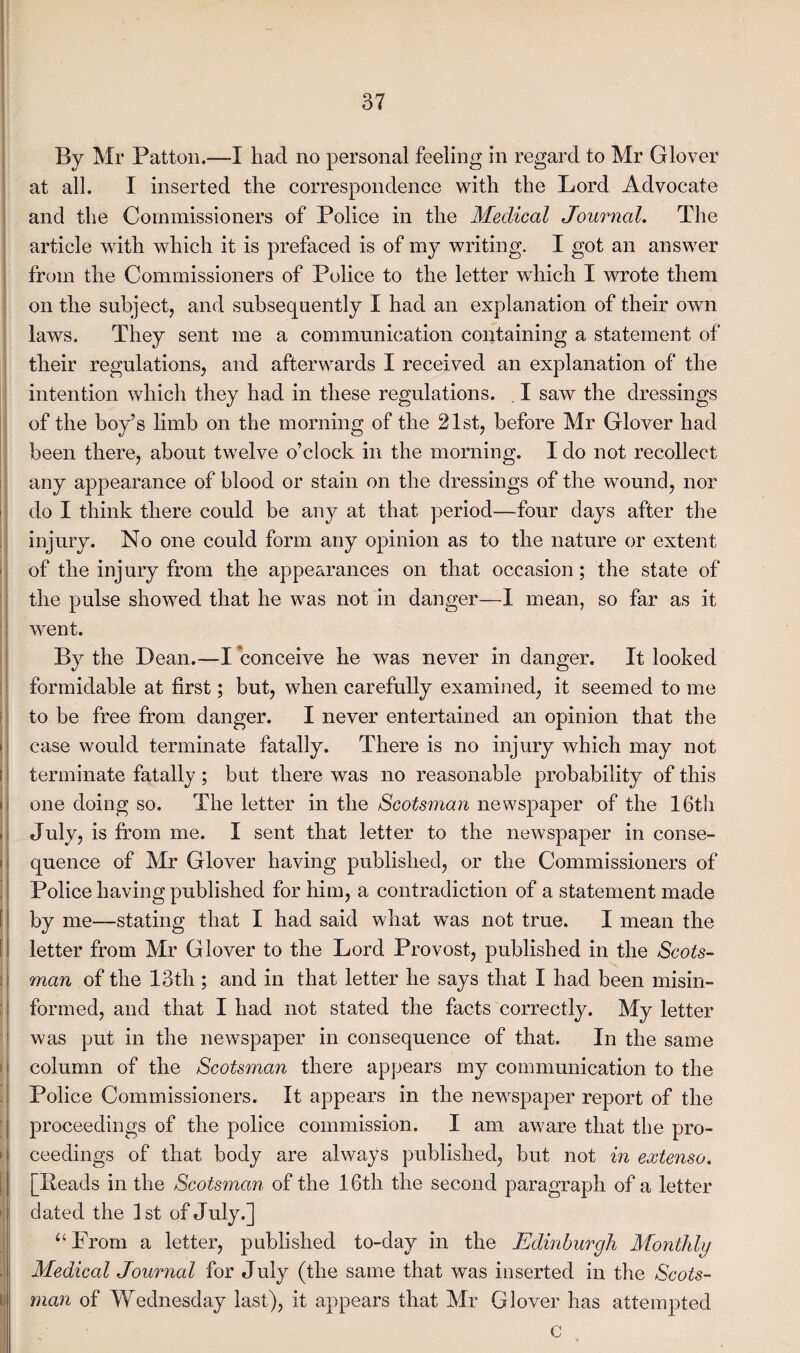 j 'i ! I : I f t > I f [ > » By Mr Patton.—I had no personal feeling in regard to Mr Glover at all. I inserted the correspondence with the Lord Advocate and the Commissioners of Police in the Medical Journal. The article with which it is prefaced is of my writing. I got an answer from the Commissioners of Police to the letter which I wrote them on the subject, and subsequently I had an explanation of their own laws. They sent me a communication containing a statement of their regulations, and afterwards I received an explanation of the intention which they had in these regulations. I saw the dressings of the boy’s limb on the morning of the 21st, before Mr Glover had been there, about twelve o’clock in the morning. I do not recollect any appearance of blood or stain on the dressings of the wound, nor do I think there could be any at that period—four days after the injury. No one could form any opinion as to the nature or extent of the injury from the appearances on that occasion; the state of the pulse showed that he was not in danger—I mean, so far as it went. By the Dean.—I conceive he was never in danger. It looked formidable at first; but, when carefully examined, it seemed to me to be free from danger. I never entertained an opinion that the case would terminate fatally. There is no injury which may not terminate fatally; but there was no reasonable probability of this one doing so. The letter in the Scotsman newspaper of the 16th July, is from me. I sent that letter to the newspaper in conse¬ quence of Mr Glover having published, or the Commissioners of Police having published for him, a contradiction of a statement made by me—stating that I had said what was not true. I mean the letter from Mr Glover to the Lord Provost, published in the Scots¬ man of the 13th; and in that letter he says that I had been misin¬ formed, and that I had not stated the facts correctly. My letter was put in the newspaper in consequence of that. In the same column of the Scots7nan there appears my communication to the Police Commissioners. It appears in the newspaper report of the proceedings of the police commission. I am aware that the pro¬ ceedings of that body are always published, but not in extenso. [Beads in the Scotsman of the 16th the second paragraph of a letter dated the 1st of July.] “From a letter, published to-day in the Edinburgh Monthly Medical Journal for July (the same that was inserted in the Scots¬ man of Wednesday last), it appears that Mr Glover has attempted c