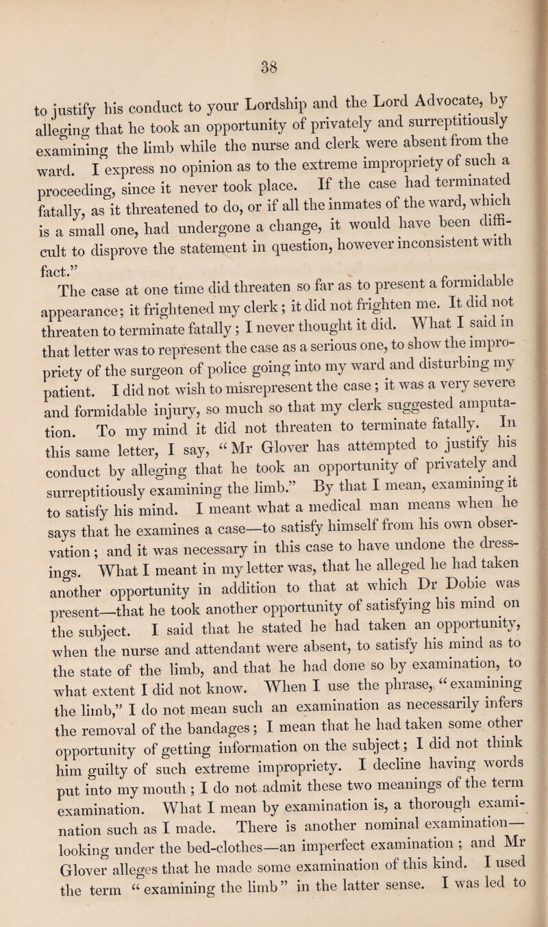 to justify his conduct to your Lordship and the Lord Advocate, by alleging that lie took an opportunity of privately and surreptitious y examining the limb while the nurse and clerk were absent from the ward. I express no opinion as to the extreme impropriety of such a proceeding, since it never took place. If the case had terminated fatally, as it threatened to do, or if all the inmates of the ward, which is a small one, had undergone a change, it would have been di. - cult to disprove the statement in question, however inconsistent with fact.** The case at one time did threaten so far as to present a formidable appearance; it frightened my clerk; it did not frighten me. It did not threaten to terminate fatally; I never thought it did. What I said m that letter was to represent the case as a serious one, to show the impro¬ priety of the surgeon of police going into my ward and disturbing my patient. I did not wish to misrepresent the case ; it was a very severe and formidable injury, so much so that my clerk suggested amputa¬ tion. To my mind it did not threaten to terminate fatally. In this same letter, I say, “Mr Glover has attempted to justify his conduct by alleging that he took an opportunity of privately and surreptitiously examining the limb.” By that I mean, examining it to satisfy his mind. I meant what a medical man means when he says that he examines a case—to satisfy himself from his own obser¬ vation ; and it was necessary in this case to have undone the dress¬ ings. What I meant in my letter was, that he alleged he had taken another opportunity in addition to that at which Dr Dobie was present—that he took another opportunity of satisfying his mmd on the subject. I said that he stated he had taken an opportunity, when the nurse and attendant were absent, to satisfy his mind as to the state of the limb, and that he had done so by examination,. to what extent I did not know. When I use the phrase, “ examining the limb,” I do not mean such an examination as necessarily infers the removal of the bandages; I mean that he had taken some other opportunity of getting information on the subject ; I did not think him guilty of such extreme impropriety. I decline having words put into my mouth ; I do not admit these two meanings of the term examination. What I mean by examination is, a thorough exami¬ nation such as I made. There is another nominal examination- looking under the bed-clothes—an imperfect examination ; and Mr Glover alleges that he made some examination of this kind. I used the term “ examining the limb ” in the latter sense. I was led to