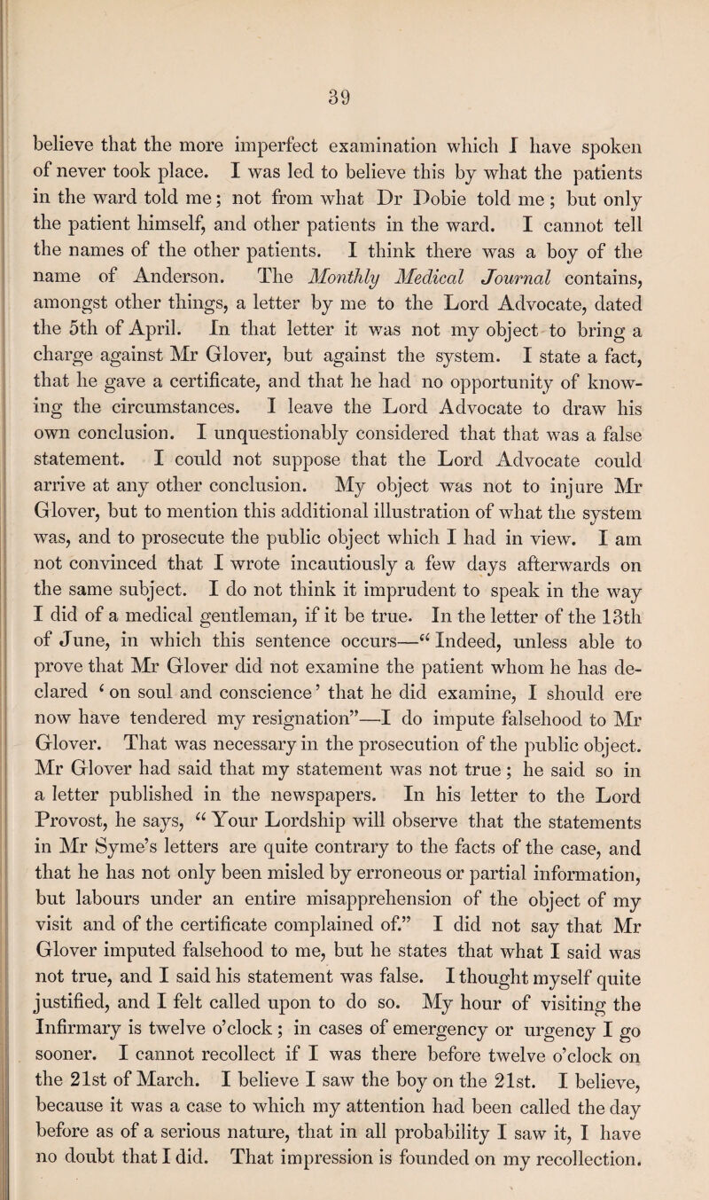 believe that the more imperfect examination which I have spoken of never took place. I was led to believe this by what the patients in the ward told me; not from what Dr Dobie told me; but only the patient himself, and other patients in the ward. I cannot tell the names of the other patients. I think there was a boy of the name of Anderson. The Monthly Medical Journal contains, amongst other things, a letter by me to the Lord Advocate, dated the 5th of April. In that letter it was not my object to bring a charge against Mr Glover, but against the system. I state a fact, that he gave a certificate, and that he had no opportunity of know¬ ing the circumstances. I leave the Lord Advocate to draw his own conclusion. I unquestionably considered that that was a false statement. I could not suppose that the Lord Advocate could arrive at any other conclusion. My object was not to injure Mr Glover, but to mention this additional illustration of what the system was, and to prosecute the public object which I had in view. I am not convinced that I wrote incautiously a few days afterwards on the same subject. I do not think it imprudent to speak in the way I did of a medical gentleman, if it be true. In the letter of the 13th of June, in which this sentence occurs—u Indeed, unless able to prove that Mr Glover did not examine the patient whom he has de¬ clared ‘ on soul and conscience ’ that he did examine, I should ere now have tendered my resignation”—I do impute falsehood to Mr Glover. That was necessary in the prosecution of the public object. Mr Glover had said that my statement was not true; he said so in a letter published in the newspapers. In his letter to the Lord Provost, he says, “ Your Lordship will observe that the statements in Mr Syme’s letters are quite contrary to the facts of the case, and that he has not only been misled by erroneous or partial information, but labours under an entire misapprehension of the object of my visit and of the certificate complained of.” I did not say that Mr Glover imputed falsehood to me, but he states that what I said was not true, and I said his statement was false. I thought myself quite justified, and I felt called upon to do so. My hour of visiting the Infirmary is twelve o’clock; in cases of emergency or urgency I go sooner. I cannot recollect if I was there before twelve o’clock on the 21st of March. I believe I saw the bov on the 21st. I believe, because it was a case to which my attention had been called the day before as of a serious nature, that in all probability I saw it, I have no doubt that I did. That impression is founded on my recollection.