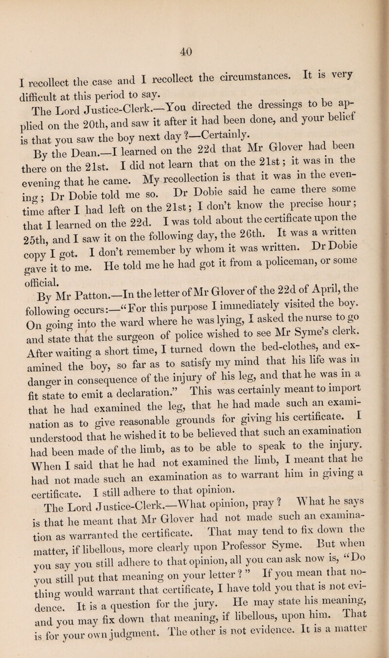 I recollect the case and I recollect the circumstances. It is very difficult at this period to say. . , The Lord Justice-Clerk.—You directed the dressings to be ap¬ plied on the 20th, and saw it after it had been done, and your belief is that you saw the boy next day ?—Certainly. By the Dean.—I learned on the 22d that Mr Glover had been there on the 21st. I did not learn that on the 21st; it was m the evening that he came. My recollection is that it was m the even¬ ing . Dr Dobie told me so. Dr Dobie said he came there some time after I had left on the 21st; I don’t know the precise hour; that I learned on the 22d. I was told about the certificate upon he 25th, and I saw it on the following day, the 26th. It was awn eii copy I got. I don’t remember by whom it was written. Dr Dobie gave it to me. He told me he had got it from a policeman, or some flicicil By Mr Patton.—In the letter of Mr Glover of the 22d of April, the following occurs:—“For this purpose I immediately visited the boy. On goino- into the ward where he was lying, I asked the nurse o go and state that the surgeon of police wished to see Mr Syme’s clerk. After waiting a short time, I turned down the bed-clothes, and ex¬ amined the boy, so far as to satisfy my mind that his life was m danger in consequence of the injury of Ins leg, and that he was m a fit state to emit a declaration.” This was certainly meant to import that he had examined the leg, that he had made such an exami¬ nation as to give reasonable grounds for giving Ins certificate.. 1 understood that he wished it to be believed that such an examination had been made of the limb, as to be able to speak to the injury. When I said that he had not examined the limb, I meant that he had not made such an examination as to warrant him in giving a certificate. I still adhere to that opinion. The Lord J ustice-Clerk.-What opinion, pray I W hat he says is that he meant that Mr Glover had not made such an examina¬ tion as warranted the certificate. That may tend to fix down the matter, if libellous, more clearly upon Professor Syme. But when you say you still adhere to that opinion, all you can ask now is, • Do you still put that meaning on your letter ? ” If you mean that no¬ thin o would warrant that certificate, I have told you that is not evi¬ dence. It is a question for the jury. He may state his meaning, and you may fix down that meaning, if libellous, upon him. That is for your own judgment. The other is not evidence. It is a matter