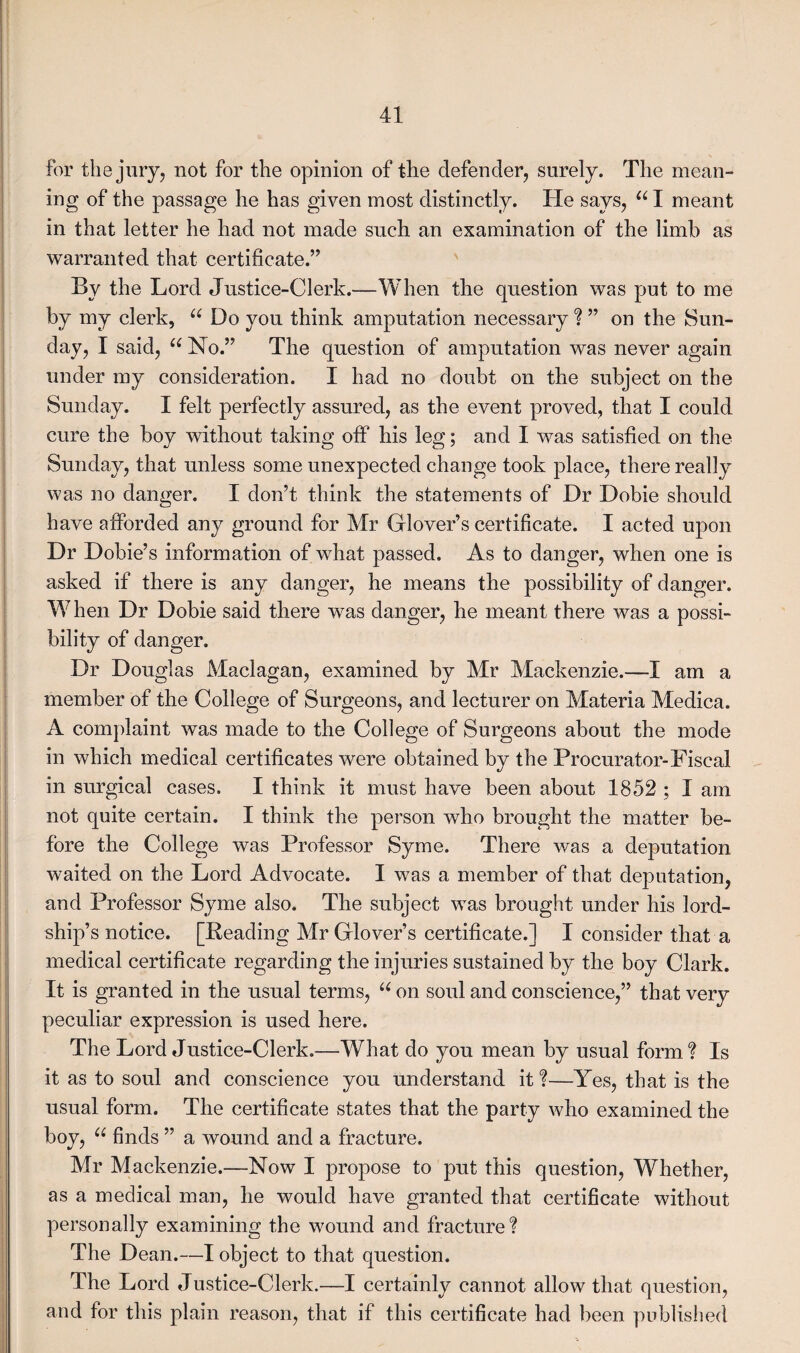 for the jury, not for the opinion of the defender, surely. The mean¬ ing of the passage he has given most distinctly. He says, u I meant in that letter he had not made such an examination of the limb as warranted that certificate.” By the Lord Justice-Clerk.—When the question was put to me by my clerk, u Do you think amputation necessary ? ” on the Sun¬ day, I said, u No.” The question of amputation was never again under my consideration. I had no doubt on the subject on the Sunday. I felt perfectly assured, as the event proved, that I could cure the boy without taking off his leg; and I was satisfied on the Sunday, that unless some unexpected change took place, there really was no danger. I don’t think the statements of Dr Dobie should have afforded any ground for Mr Glover’s certificate. I acted upon Dr Dobie’s information of what passed. As to danger, when one is asked if there is any danger, he means the possibility of danger. When Dr Dobie said there was danger, he meant there was a possi¬ bility of danger. Dr Douglas Maclagan, examined by Mr Mackenzie.—I am a member of the College of Surgeons, and lecturer on Materia Medica. A complaint was made to the College of Surgeons about the mode in which medical certificates were obtained by the Procurator-Fiscal in surgical cases. I think it must have been about 1852 ; I am not quite certain. I think the person who brought the matter be¬ fore the College was Professor Syme. There was a deputation waited on the Lord Advocate. I was a member of that deputation, and Professor Syme also. The subject was brought under his lord¬ ship’s notice. [Reading Mr Glover’s certificate.] I consider that a medical certificate regarding the injuries sustained by the boy Clark. It is granted in the usual terms, u on soul and conscience,” that very peculiar expression is used here. The Lord Justice-Clerk.—What do you mean by usual form? Is it as to soul and conscience you understand it ?—Yes, that is the usual form. The certificate states that the party who examined the boy, u finds ” a wound and a fracture. Mr Mackenzie.—Now I propose to put this question, Whether, as a medical man, he would have granted that certificate without personally examining the wound and fracture? The Dean.—I object to that question. The Lord Justice-Clerk.—I certainly cannot allow that question, and for this plain reason, that if this certificate had been published