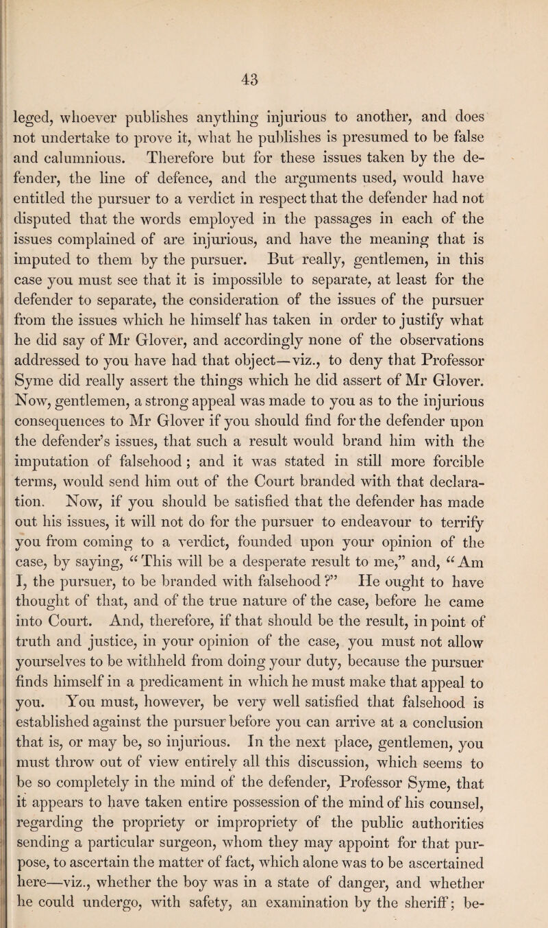 leged, whoever publishes anything injurious to another, and does not undertake to prove it, what he pul dishes is presumed to be false and calumnious. Therefore but for these issues taken by the de¬ fender, the line of defence, and the arguments used, would have entitled the pursuer to a verdict in respect that the defender had not disputed that the words employed in the passages in each of the issues complained of are injurious, and have the meaning that is imputed to them by the pursuer. But really, gentlemen, in this case you must see that it is impossible to separate, at least for the defender to separate, the consideration of the issues of the pursuer from the issues which he himself has taken in order to justify what he did say of Mr Glover, and accordingly none of the observations addressed to you have had that object—viz., to deny that Professor Syme did really assert the things which he did assert of Mr Glover. Now, gentlemen, a strong appeal was made to you as to the injurious consequences to Mr Glover if you should find for the defender upon the defender’s issues, that such a result would brand him with the imputation of falsehood ; and it was stated in still more forcible terms, would send him out of the Court branded with that declara¬ tion. Now, if you should be satisfied that the defender has made out his issues, it will not do for the pursuer to endeavour to terrify you from coming to a verdict, founded upon your opinion of the case, by saying, 66 This will be a desperate result to me,” and, u Am I, the pursuer, to be branded with falsehood ?” He ought to have thought of that, and of the true nature of the case, before he came into Court. And, therefore, if that should be the result, in point of truth and justice, in your opinion of the case, you must not allow yourselves to be withheld from doing your duty, because the pursuer finds himself in a predicament in which he must make that appeal to you. You must, however, be very well satisfied that falsehood is established against the pursuer before you can arrive at a conclusion that is, or may be, so injurious. In the next place, gentlemen, you must throw out of view entirely all this discussion, which seems to be so completely in the mind of the defender, Professor Syme, that it appears to have taken entire possession of the mind of his counsel, regarding the propriety or impropriety of the public authorities sending a particular surgeon, whom they may appoint for that pur¬ pose, to ascertain the matter of fact, which alone was to be ascertained here—viz., whether the boy was in a state of danger, and whether he could undergo, with safety, an examination by the sheriff; be-