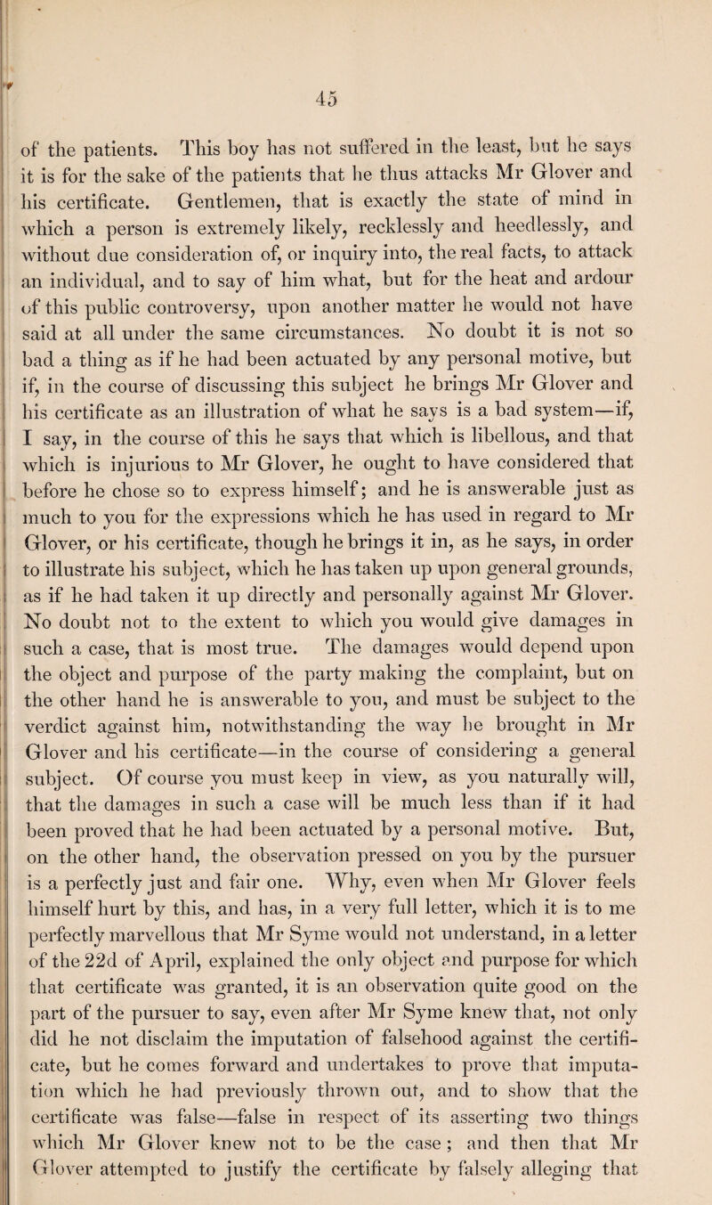 of the patients. This boy has not suffered in the least, but he says it is for the sake of the patients that he thus attacks Mr Glover and his certificate. Gentlemen, that is exactly the state of mind in which a person is extremely likely, recklessly and heedlessly, and without due consideration of, or inquiry into, the real facts, to attack an individual, and to say of him what, but for the heat and ardour of this public controversy, upon another matter he would not have said at all under the same circumstances. No doubt it is not so bad a thing as if he had been actuated by any personal motive, but if, in the course of discussing this subject he brings Mr Glover and his certificate as an illustration of what he says is a bad system—if, I say, in the course of this he says that which is libellous, and that which is injurious to Mr Glover, he ought to have considered that before he chose so to express himself; and he is answerable just as much to you for the expressions which he has used in regard to Mr Glover, or his certificate, though he brings it in, as he says, in order to illustrate his subject, which he has taken up upon general grounds, as if he had taken it up directly and personally against Mr Glover. No doubt not to the extent to which you would give damages in such a case, that is most true. The damages would depend upon the object and purpose of the party makmg the complaint, but on the other hand he is answerable to you, and must be subject to the verdict against him, notwithstanding the way be brought in Mr Glover and his certificate—in the course of considering a general subject. Of course you must keep in view, as you naturally will, that the damages in such a case will be much less than if it had been proved that he had been actuated by a personal motive. But, on the other hand, the observation pressed on you by the pursuer is a perfectly just and fair one. Why, even when Mr Glover feels himself hurt by this, and has, in a very full letter, which it is to me perfectly marvellous that Mr Syme would not understand, in a letter of the22d of April, explained the only object and purpose for which that certificate was granted, it is an observation quite good on the part of the pursuer to say, even after Mr Syme knew that, not only did he not disclaim the imputation of falsehood against the certifi¬ cate, but he comes forward and undertakes to prove that imputa¬ tion which he had previously thrown out, and to show that the certificate was false—false in respect of its asserting two things which Mr Glover knew not to be the case ; and then that Mr Glover attempted to justify the certificate by falsely alleging that