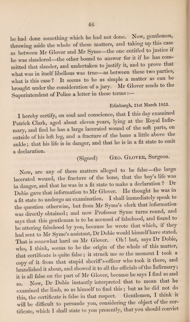 he had done something which he had not done. Now, gentlemen, throwing aside the whole of these matters, and taking up this, case as between Mr Glover and Mr Syme—the one entitled to justice if he was slandered—the other bound to answer for it if he has com¬ mitted that slander, and undertaken to justify it, and to prove that what was in itself libellous was true—as between these two parties, what is this case ? It seems to be as simple a matter as can be brought under the consideration of a jury. Mr Glover sends to the Superintendent of Police a letter in these terms: Edinburgh, 21st March 1853. I hereby certify, on soul and conscience, that I this day examined Patrick Clark, aged about eleven years, lying at the Royal Infir¬ mary, and find he has a large lacerated wound of the soft parts, on outside of his left leg, and a fracture of the bone a little above the ankle; that his life is in danger, and that he is in a fit state to emit a declaration. (Signed) Geo. Glover, Surgeon. Now, are any of these matters alleged to be false—the large lacerated wound, the fracture of the bone, that the boy s life was in danger, and that he was in a fit state to make a declaration ? Dr Dobie gave that information to Mr Glover. He thought he was in a fit state to undergo an examination. I shall immediately speak to the question otherwise, but from Mr Syme’s clerk that information was directly obtained; and now Professor Syme turns round, and says that this gentleman is to be accused of falsehood, and found to be uttering falsehood by you, because he wrote that which, if they had sent to Mr Syme’s assistant, Dr Dobie would himself have stated. That is somewhat hard on Mr Glover. Oh! but, says Dr Dobie, who, I think, seems to be the origin of the whole of this matter, that certificate is quite false ; it struck me so the moment I took a copy of it from that stupid sheriff’s-officer who took it there, and brandished it about, and showed it to all the officials of the Infirmary; it is all false on the part of Mr Glover, because he says I find so and so. Now, Dr Dobie instantly interpreted that to mean that he examined the limb, so as himself to find this ; but as he did not do this, the certificate is false in that respect. Gentlemen, I think it will be difficult to persuade you, considering the object of the cer¬ tificate, which I shall state to you presently, that you should convict