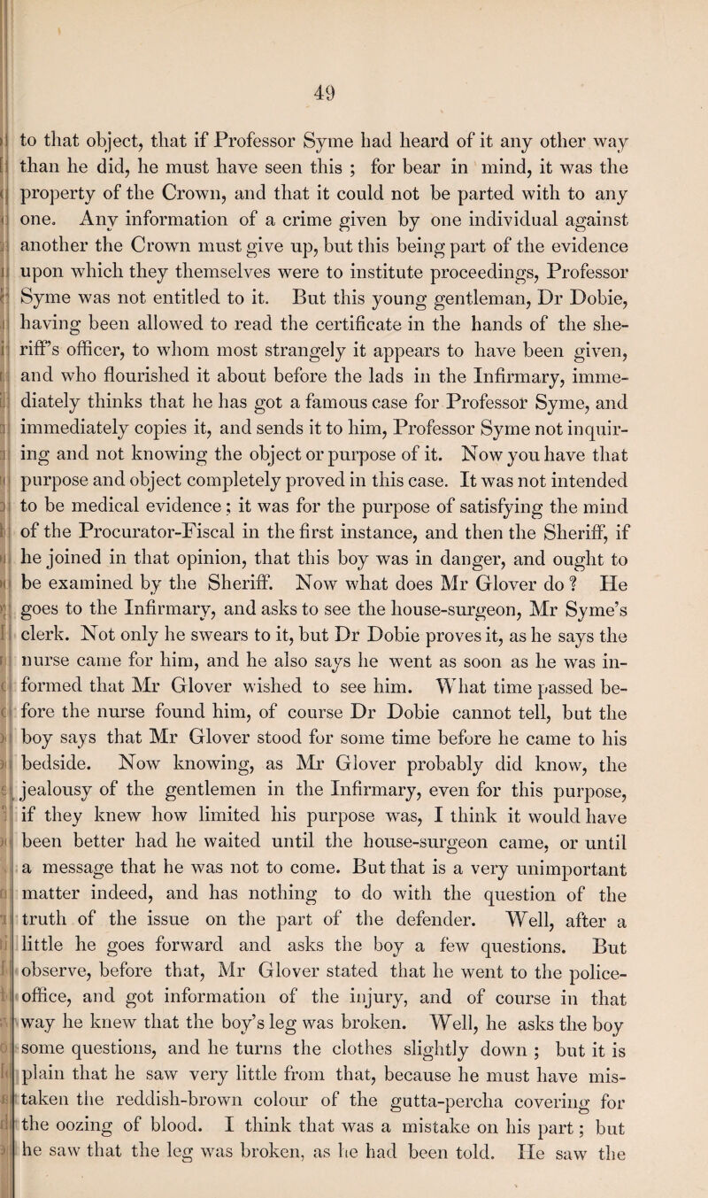 to that object, that if Professor Syme had heard of it any other way than he did, he must have seen this ; for bear in mind, it was the property of the Crown, and that it could not be parted with to any one. Any information of a crime given by one individual against another the Crown must give up, but this being part of the evidence upon which they themselves were to institute proceedings, Professor Syme was not entitled to it. But this young gentleman, Dr Dobie, having been allowed to read the certificate in the hands of the she¬ riff’s officer, to whom most strangely it appears to have been given, and who flourished it about before the lads in the Infirmary, imme¬ diately thinks that he has got a famous case for Professor Syme, and immediately copies it, and sends it to him, Professor Syme not inquir¬ ing and not knowing the object or purpose of it. Now you have that purpose and object completely proved in this case. It was not intended to be medical evidence; it was for the purpose of satisfying the mind of the Procurator-Fiscal in the first instance, and then the Sheriff, if he joined in that opinion, that this boy was in danger, and ought to be examined by the Sheriff. Now what does Mr Glover do ? He goes to the Infirmary, and asks to see the house-surgeon, Mr Syme’s clerk. Not only he swears to it, but Dr Dobie proves it, as he says the nurse came for him, and he also says he went as soon as he was in¬ formed that Mr Glover wished to see him. What time passed be¬ fore the nurse found him, of course Dr Dobie cannot tell, but the boy says that Mr Glover stood for some time before he came to his bedside. Now knowing, as Mr Glover probably did know, the jealousy of the gentlemen in the Infirmary, even for this purpose, if they knew how limited his purpose was, I think it would have been better had he waited until the house-surgeon came, or until a message that he was not to come. But that is a very unimportant matter indeed, and has nothing to do with the question of the truth of the issue on the part of the defender. Well, after a little he goes forward and asks the boy a few questions. But observe, before that, Mr Glover stated that he went to the police- office, and got information of the injury, and of course in that way he knew that the boy’s leg was broken. Well, he asks the boy some questions, and he turns the clothes slightly down ; but it is plain that he saw very little from that, because he must have mis¬ taken the reddish-brown colour of the gutta-percha covering for the oozing of blood. I think that was a mistake on his part; but he saw that the leg was broken, as he had been told. lie saw the