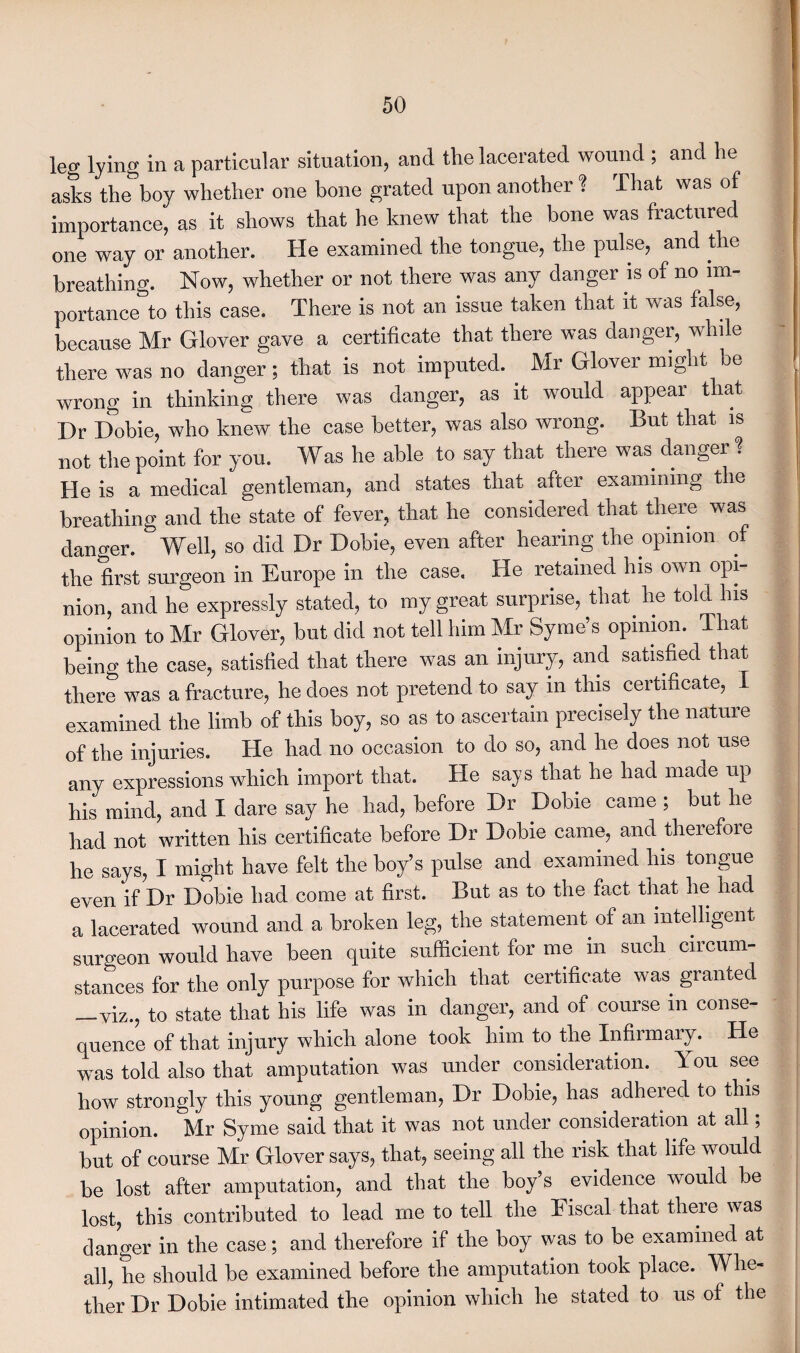 leg lying in a particular situation, and the lacerated wound , and he asks the boy whether one bone grated upon another ! That was of importance, as it shows that he knew that the bone was fractured one way or another. He examined the tongue, the pulse, and the breathing. Now, whether or not there was any danger is of no im¬ portance^ this case. There is not an issue taken that it was false, because Mr Glover gave a certificate that there was danger, while there was no danger; that is not imputed. Mr Glover might be wrong in thinking there was danger, as it would appear that Dr Dobie, who knew the case better, was also wrong. But that is not the point for you. Was he able to say that there was danger % He is a medical gentleman, and states that after examining the breathing and the state of fever, that he considered that there was danger. Well, so did Dr Dobie, even after hearing the opinion of the first surgeon in Europe in the case. He retained his own opi¬ nion, and he expressly stated, to my great surprise, that he told his opinion to Mr Glover, but did not tell him Mr Syme’s opinion. That being the case, satisfied that there was an injury, and satisfied that there was a fracture, he does not pretend to say in this certificate, I examined the limb of this boy, so as to ascertain precisely the nature of the injuries. He had no occasion to do so, and he does not use any expressions which import that. He says that he had made up his mind, and I dare say he had, before Dr Dobie came ; but he had not written his certificate before Dr Dobie came, and therefore he says, I might have felt the boy’s pulse and examined his tongue even if Dr Dobie had come at first. But as to the fact that he had a lacerated wound and a broken leg, the statement of an intelligent surgeon would have been quite sufficient for me in such circum¬ stances for the only purpose for which that certificate was granted —viz., to state that his life was in danger, and of course in conse¬ quence of that injury which alone took him to the Infirmary. He was told also that amputation was under consideration. 1 ou see how strongly this young gentleman, Dr Dobie, has adhered to this opinion. Mr Syme said that it was not under consideration at all; but of course Mr Glover says, that, seeing all the risk that life would be lost after amputation, and that the boy’s evidence would be lost, this contributed to lead me to tell the Fiscal that there was clanger in the case; and therefore if the boy was to be examined at all, he should be examined before the amputation took place. Whe¬ ther Dr Dobie intimated the opinion which he stated to us of the