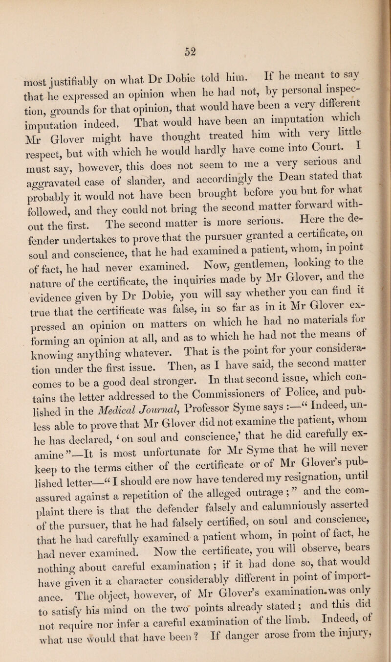 most justifiably on what Dr Dobie told him. II he meant to say that lie expressed an opinion when he had not, by personal inspec¬ tion, grounds for that opinion, that would have been a very ditteren imputation indeed. That would have been an imputation which Mr Glover might have thought treated him with very little respect, but with which he would hardly have come into Court. 1 must say, however, this does not seem to me a very serious an aggravated case of slander, and accordingly the Dean stated that probably it would not have been brought before you ut 01 w 1 a followed, and they could not bring the second matter forward with¬ out the first. The second matter is more serious. Here the de¬ fender undertakes to prove that the pursuer granted a certificate, on soul and conscience, that he had examined a patient, whom, in point of fact, he had never examined. Now, gentlemen, looking to t ie nature of the certificate, the inquiries made by Mr Glover, and t le evidence given by Dr Dobie, you will say whether you can find 1 true that the certificate was false, in so far as in it Mr Glover ex¬ pressed an opinion on matters on which he had no materials for forming an opinion at all, and as to which he had not the means of knowing anything whatever. That is the point for your considera¬ tion under the first issue. Then, as I have said, the second matter comes to be a good deal stronger. In that second issue, which con¬ tains the letter addressed to the Commissioners of Police, and pub¬ lished in the Medical Journal, Professor Syme says ‘“ Indeed, un¬ less able to prove that Mr Glover did not examine the patient, whom he has declared, ‘ on soul and conscience,’ that he did carefully ex¬ amine ”_It is most unfortunate for Mr Syme that he will never keep to the terms either of the certificate or of Mr Glover’s pub- lishecl letter_u I should ere now have tendered my resignation, unti assured against a repetition of the alleged outrage , and the com plaint there is that the defender falsely and calumniously asserted of the pursuer, that he had falsely certified, on soul and conscience, that he had carefully examined a patient whom, in point of fact, he had never examined. Now the certificate, you will obseive, bears nothin^ about careful examination ; if it bad done so, that wou c have given it a character considerably different in point of impoit- ance. The object, however, of Mr Glover’s examination.was only to satisfy his mind on the two points already stated; and this did not require nor infer a careful examination of the limb. Indeed, o what use would that have been 1 If danger arose from the injury,