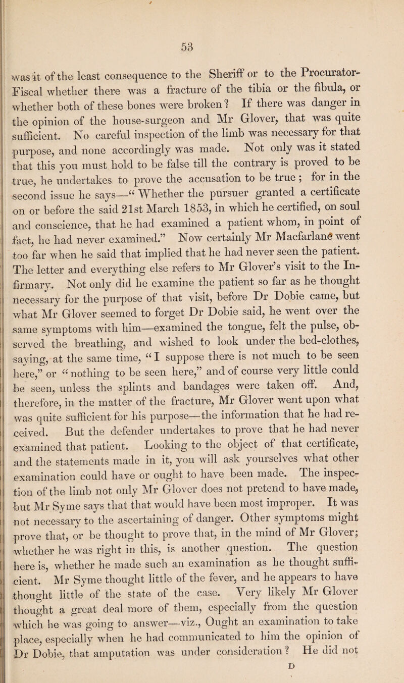 / was it. of the least consequence to the Sheriff or to the Procurator- Fiscal whether there was a fracture of the tibia or the fibula, or whether both of these bones were broken ? If there was danger in the opinion of the house-surgeon and Mr Gflover, that was quite sufficient. No careful inspection of the limb was necessary for that purpose, and none accordingly 'was made. Not only was it stated that this you must hold to be false till the contrary is proved to be true, he undertakes to prove the accusation to be true ; for in the second issue he says—“ Whether the pursuer granted a certificate on or before the said 21st March 1853, in which he certified, on soul and conscience, that he had examined a patient whom, in point of fact, he had never examined.” Now certainly Mr Macfarlan<8 went too far when he said that implied that he had never seen the patient. The letter and everything else refers to Mr Glover’s visit to the In- firmarv. Not only did he examine toe patient so far as he thought necessary for the purpose of that visit, before Dr Dobie came, but what Mr Glover seemed to forget Dr Dobie said, he went over the same symptoms with him—examined the tongue, felt the pulse, ob¬ served the breathing, and wished to look under the bed-clothes, saying, at the same time, “ I suppose there is not much to be seen here,” or ^ nothing to be seen here,” and of course very little could be seen, unless the splints and bandages were taken off. And, therefore, in the matter of the fracture, Mr Glover went upon what was quite sufficient for his purpose—the information that lie had re¬ ceived. But the defender undertakes to prove that he had never examined that patient. Looking to the object of that certificate, and the statements made in it, you will ask yourselves what other examination could have or ought to have been made. The inspec¬ tion of the limb not only Mr Glover does not pretend to have made, but Mr Syme says that that would have been most improper. It was not necessary to the ascertaining of danger. Other symptoms might prove that, or be thought to prove that, in the mind of Mr Gloverj whether he was right in this, is another question. The question here is, whether he made such an examination as he thought suffi¬ cient. Mr Syme thought little of the fever, and he appears to have thought little of the state of the case. Very likely Mr Glover thought a great deal more of them, especially from the question which he was going to answer—viz., Ought an examination to take place, especially when he had communicated to him the opinion of Dr Dobie, that amputation was under consideration % He did not D