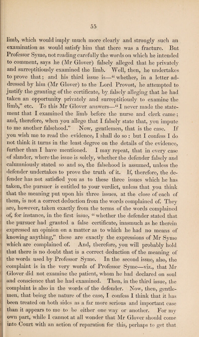 limb, which would imply much more clearly and strongly such an examination as would satisfy him that there was a fracture. But Professor Syme, not reading carefully the words on which he intended to comment, says he (Mr Glover) falsely alleged that he privately and surreptitiously examined the limb. Well, then, he undertakes to prove that; and his third issue is—~u whether, in a letter ad¬ dressed by him (Mr Glover) to the Lord Provost, he attempted to justify the granting of the certificate, by falsely alleging that he had taken an opportunity privately and surreptitiously to examine the limb,” etc. To this Mr Glover answers—u I never made the state¬ ment that I examined the limb before the nurse and clerk came; and, therefore, when you allege that I falsely state that, you impute to me another falsehood.” Now, gentlemen, that is the case. If you wish me to read the evidence, I shall do so : but I confess I do not think it turns in the least degree on the details of the evidence, further than I have mentioned. I may repeat, that in every case of slander, where the issue is solely, whether the defender falsely and calumniously stated so and so, the falsehood is assumed, unless the defender undertakes to prove the truth of it. If, therefore, the de¬ fender has not satisfied you as to these three issues which he has taken, the pursuer is entitled to your verdict, unless that you think that the meaning put upon his three issues, at the close of each of them, is not a correct deduction from the words complained of. They are, however, taken exactly from the terms of the words complained of, for instance, in the first issue, a whether the defender stated that the pursuer had granted a false certificate, inasmuch as he therein expressed an opinion on a matter as to which he had no means of knowing anything,” these are exactly the expressions of Mr Syme which are complained of. And, therefore, you will probably hold that there is no doubt that is a correct deduction of the meaning of the words used by Professor Syme. In the second issue, also, the complaint is in the very words of Professor Syme—viz., that Mr Glover did not examine the patient, whom he had declared on soul and conscience that he had examined. Then, in the third issue, the complaint is also in the words of the defender. Now, then, gentle¬ men, that being the nature of the case, I confess I think that it has been treated on both sides as a far more serious and important case than it appears to me to be either one way or another. For my own part, while I cannot at all wonder that Mr Glover should come into Court with an action of reparation for this, perhaps to get that