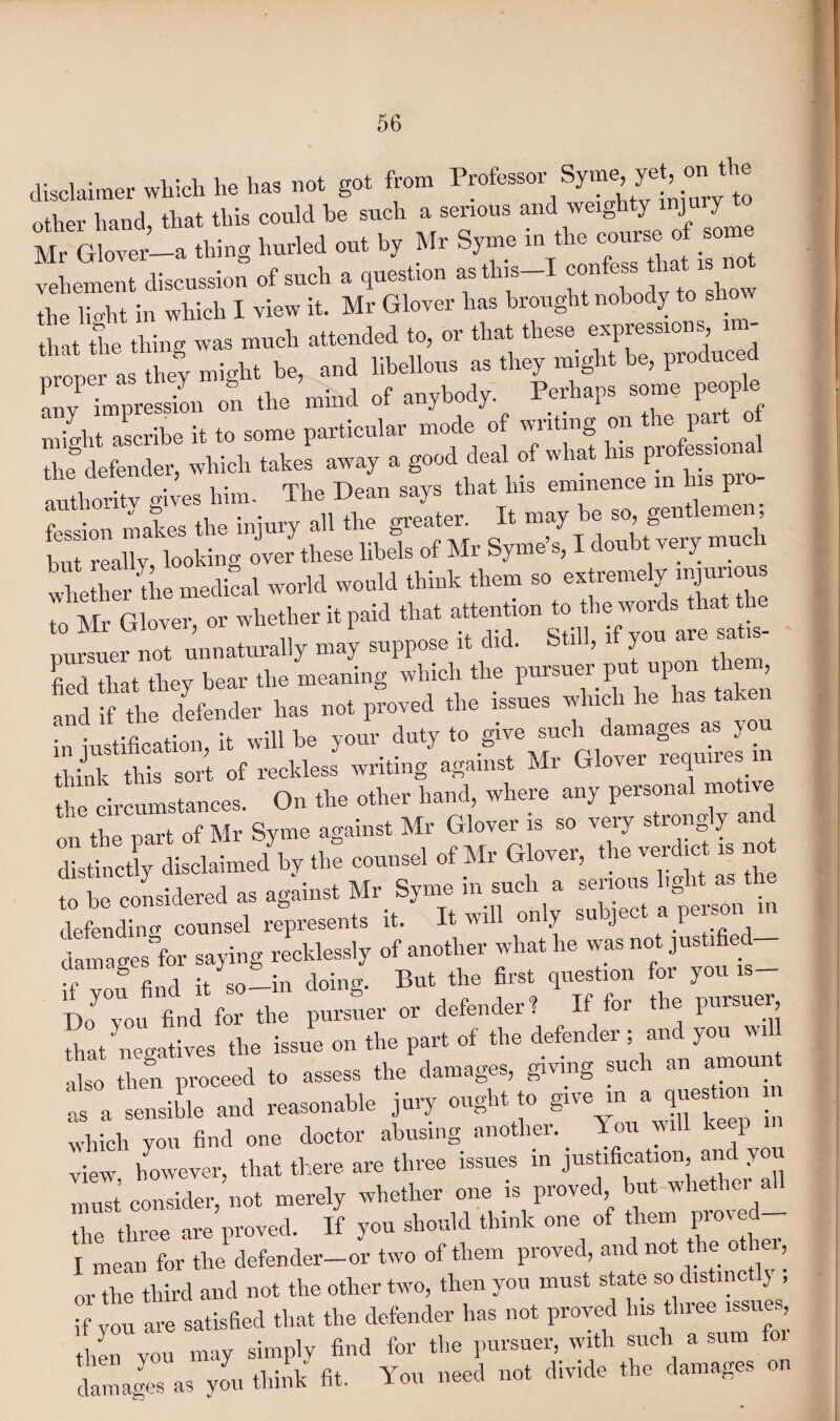 disclaimer which he has not got from Professor ISyme ye , on other hand, that this could be such a serious and weighty mju y Mr Glover—a thing hurled out by Mr Syme in the course of some vehement discussion of such a question asthis-I confer* that the lio-ht in which I view it. Mr Glover has brought nobody to shot that the thing was much attended to, or that these ^P^sions i - nroner as they might be, and libellous as they might be, produced Tv Tmpression on the mind of anybody. Perhaps some people nfmht ascribe it to some particular mode of writing on the part the8 defender, which takes away a good deal of what ns pro essiona authority gives him. The Dean says that Ins eminence m his pro fession makes the injury all the greater It may ^ but really, looking over these libels of Mr Syme s, I doubt very much whether the medical world would think them so extremely nijuno to Mr Glover, or whether it paid that attention to the pursuer not unnaturally may suppose it did. Still, if you are a fied that they bear the meaning which the P^uer put upon he and if the defender has not proved the issues which lie has hrLstifeation, it will be your duty to give such damages as you think this sort of reckless writing against Mr Glover requires in the circumstances. On the other hand, where any personal moti on the part of Mr Syme against Mr Glover is so very strong y an IS»<■ * Glov„ *• “ ” »t» ”raSj“ iTt;«“«“ “■ of another wk.fh. w,s jo«ifiod_ if you find it so-in doing. But the first question for you is- Do you find for the pursuer or defender ? If for t le pursuer, feat negatives the issue on the part of the defender; and you wiU then proceed to assess the damages, giving such an amount 1 , „il. oral reasonable j.,' o»gb* » g>™ » • which VOU find one doctor abusing another. Yon will keep view however, feat there are three issues in justification and you must consider, not merely whether one is proved but whether all the three are proved. If you should think one of them Fov ed I mean for the defender-or two of them proved, and not the ot , or the third and not fee other two, then you must state so distinctly , if you are satisfied feat the defender has not proved ^ *ie3 then vou may simply find for the pursuer, with such a sum to damans as you think fit. You need not divide the damages on