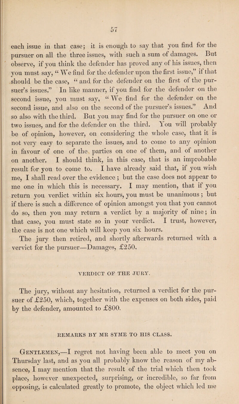 each issue in that case; it is enough to say that you find for the pursuer on all the three issues, with such a sum of damages. But observe, if you think the defender has proved any of his issues, then you must say, “ We find for the defender upon the first issue,” if that should be the case, u and for the defender on the first of the pur¬ suer’s issues.” In like manner, if you find for the defender on the second issue, you must say, “We find for the defender on the second issue, and also on the second of the pursuer’s issues.” And so also with the third. But you may find for the pursuer on one or two issues, and for the defender on the third. You will probably be of opinion, however, on considering the whole case, that it is not very easy to separate the issues, and to come to any opinion in favour of one of the parties on one of them, and of another on another. I should think, in this case, that is an improbable result for you to come to. I have already said that, if you wish me, I shall read over the evidence ; but the case does not appear to me one in which this is necessary. I may mention, that if you return you verdict within six hours, you must be unanimous ; but if there is such a difference of opinion amongst you that you cannot do so, then you may return a verdict by a majority of nine; in that case, you must state so in your verdict. I trust, however, the case is not one which will keep you six hours. The jury then retired, and shortly afterwards returned with a vervict for the pursuer—Damages, £250. VERDICT OF THE JURY. The jury, without any hesitation, returned a verdict for the pur¬ suer of £250, which, together with the expenses on both sides, paid by the defender, amounted to £800, REMARKS BY MR SYME TO HIS CLASS. Gentlemen-,—I regret not having been able to meet you on Thursday last, and as you all probably know the reason of my ab¬ sence, I may mention that the result of the trial which then took place, however unexpected, surprising, or incredible, so far from opposing, is calculated greatly to promote, the object which led me