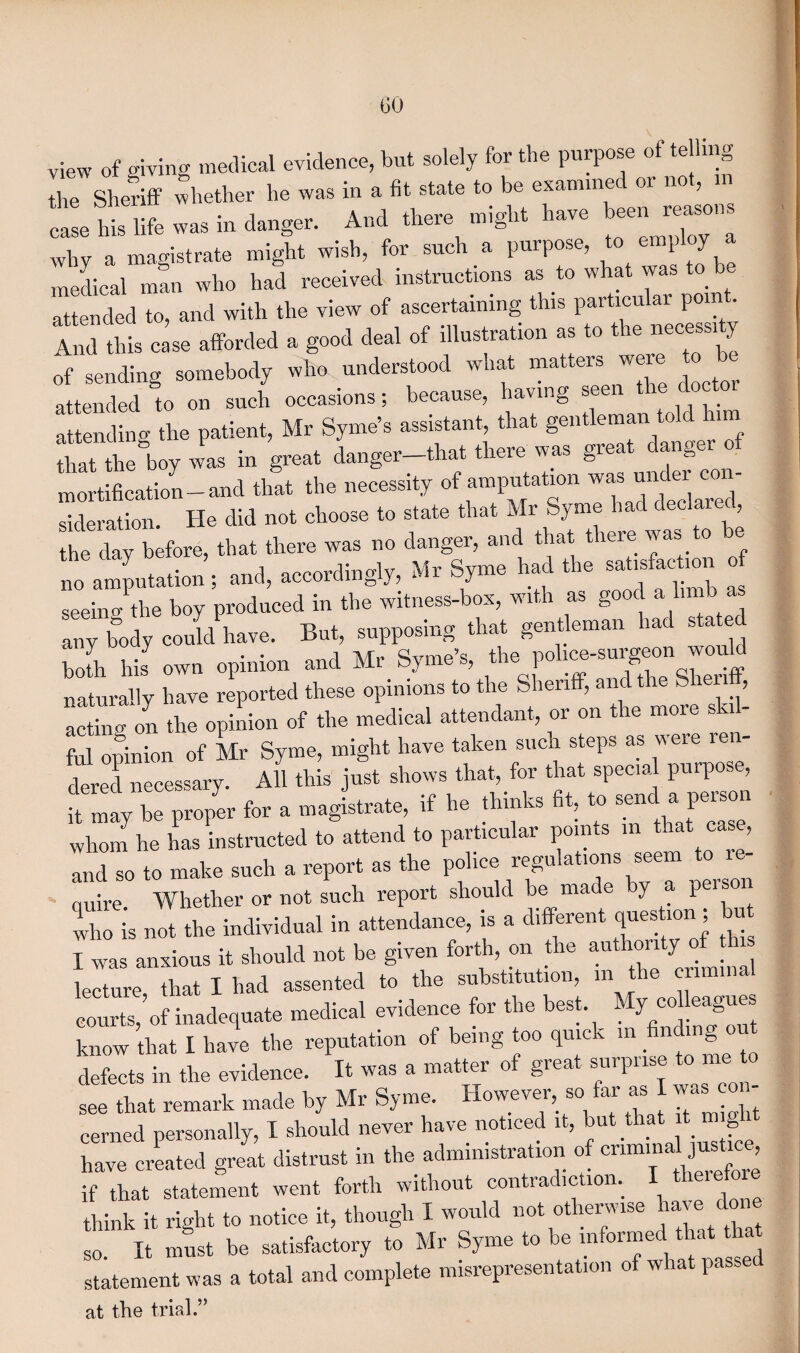 view of giving medical evidence, but solely for the purpose of telling the Sheriff whether he was in a fit state to be examine or no , m IS® „„ in dan gen And ih.ne ,nigl,. have e.n why a magistrate might wish, for such a purpose, to employ a medical mSn who had received instructions as to what was to b attended to, and with the view of ascertaining this particular point And this case afforded a good deal of illustration as to t le necessl • of sending somebody who understood what matters were to be attended to on such occasions; because, having seen the doctor attending the patient, Mr Syme’s assistant that gentleman tott hi that the boy was in great danger—that there was great danger of mortification-and that the necessity of sideration. He did not choose to state that Mr ym ? the chiy0before, that there was no danger, and that there was to he faf^on • and accordingly, Mr Syme had the satisfaction o .. ^« any body could have. But, supposing that gentleman had state bofh his own opinion and Mr Syme’s, the pohee-sur^on would naturally have reported these opinions to the Sheriff, and t , acting on the opinion of the medical attendant, or on the more skil¬ ful opinion of Mr Syme, might have taken such steps as were ren¬ dered necessary. All this just shows that, for that special puipos , it may be proper for a magistrate, if he thinks fit, to ^d a person whom he has instructed to attend to particular points in that case, and so to make such a report as the police regulations .eem tore- quire. Whether or not such report should be made y 1 who is not the individual in attendance, is a different question I was anxious it should not be given forth, on the authority of t lecture, that I had assented to the substitution, m the criminal courts, of inadequate medical evidence for the best My colleagues know that I have the reputation of being too quick in _ n defects in the evidence. It was a matter of great surprise to me to see that remark made by Mr Syme. However, so far as I was o cerned personally, I should never have noticed it, but that it_ g have created great distrust in the administration of criminal jus re if that statement went forth without contradiction. I theiefo think it right to notice it, though I would not otherwise lia e so It must be satisfactory to Mr Syme to be informed that statement was a total and complete misrepresentation of what passe at the trial.”