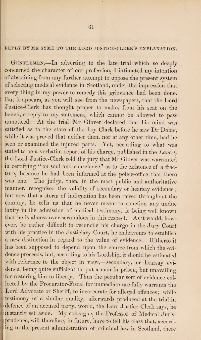 I 61 REPLY BY MR SYME TO THE LORD JUSTICE-CLERK’S EXPLANATION. Gentlemen,—In adverting to tlie late trial which so deeply concerned the character of onr profession, I intimated my intention of abstaining from any further attempt to oppose the present system of selecting medical evidence in Scotland, under the impression that every thing in my power to remedy this grievance had been done. But it appears, as you will see from the newspapers, that the Lord Justice-Clerk has thought proper to make, from his seat on the bench, a reply to my statement, which cannot be allowed to pass unnoticed. At the trial Mr Glover declared that his mind was satisfied as to the state of the boy Clark before he saw Dr Dobie, while it was proved that neither then, nor at any other time, had he seen or examined the injured parts. Yet, according to what was i stated to be a verbatim report of his charge, published in the Lancet, the Lord Justice-Clerk told the jury that Mr Glover was warranted in certifying “ on soul and conscience” as to the existence of a frac¬ ture, because he had been informed at the police-office that there was one. The judge, then, in the most public and authoritative I manner, recognised the validity of secondary or hearsay evidence ; but now that a storm of indignation has been raised throughout the country, he tells us that he never meant to sanction any undue laxity in the admission of medical testimony, it being well known that he is almost over-scrupulous in this respect. As it would, how¬ ever, be rather difficult to reconcile his charge in the Jury Court with his practice in the Justiciary Court, he endeavours to establish i a new distinction in regard to the value of evidence. Hitherto it has been supposed to depend upon the source from which the evi¬ dence proceeds, but, according to his Lordship, it should be estimated with reference to the object in viewr,—secondary, or hearsay evi¬ dence, being quite sufficient to put a man in prison, but unavailing for restoring him to liberty. Thus the peculiar sort of evidence col¬ lected by the Procurator-Fiscal for immediate use fullv warrants the Lord Advocate or Sheriff, to incarcerate for alleged offences; while testimony of a similar quality, afterwards produced at the trial in defence of an accused party, would, the Lord Justice Clerk says, be instantly set aside. My colleague, the Professor of Medical Juris¬ prudence, will therefore, in future, have to tell his class that, accord¬ ing to the present administration of criminal law in Scotland, there