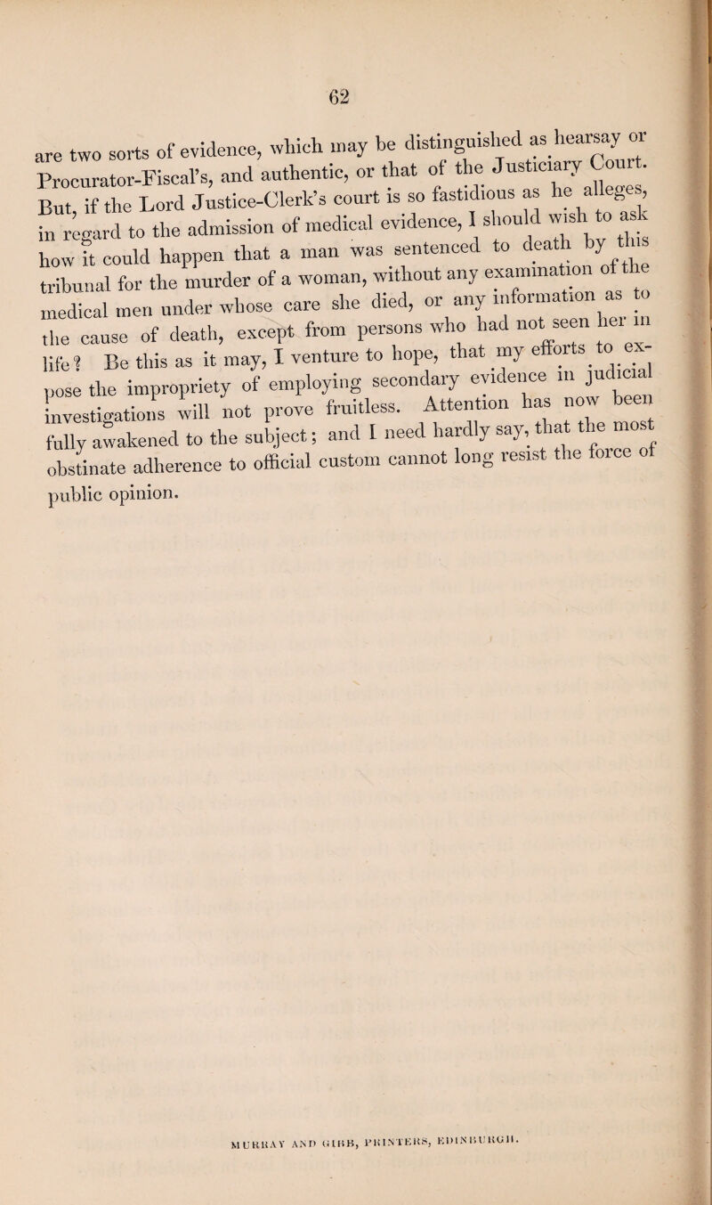 are two sorts of evidence, which may be distinguished as hearsay or Procurator-Fiscal’s, and authentic, or that of the JustlC1^ ^ ’ But if the Lord Justice-Clerk’s court is so fastidious as he alleges, in regard to the admission of medical evidence, I^ should wishi to ask how it could happen that a man was sentenced to dea y tribunal for the murder of a woman, without any examination of th medical men under whose care she died, or any information as o the cause of death, except from persons who had not seen hei m life? Be this as it may, I venture to hope, that my e or s^ pose the impropriety of employing secondary evidence in judicia^ Investigations will not prove fruitless. Attention has now^ been fully awakened to the subject; and I need hardly say, obstinate adherence to official custom cannot long resist the foice public opinion. MURRAY AM D (UHB, PKIMTEKS, KD1N litJKGH.