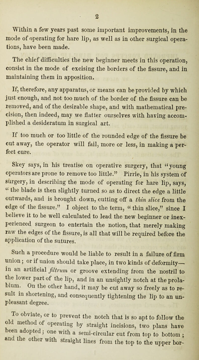 Within a few years past some important improvements, in the mode of operating for hare lip, as well as in other surgical opera¬ tions, have been made. The chief difficulties the new beginner meets in this operation, consist in the mode of excising the borders of the fissure, and in maintaining them in apposition. If, therefore, any apparatus, or means can be provided by which just enough, and not too much of the border of the fissure can be removed, and of the desirable shape, and with mathematical pre¬ cision, then indeed, may we flatter ourselves with having accom¬ plished a desideratum in surgical art. If too much or too little of the rounded edge of the fissure be cut away, the operator will fail, more or less, in making a per¬ fect cure. Skey says, in his treatise on operative surgery, that a young operators are prone to remove too little.” Pirrie, in his system of surgery, in describing the mode of operating for hare lip, says, u the blade is then slightly turned so as to direct the edge a little outwards, and is brought down, cutting off a thin slice from the edge of the fissure.” I object to the term, “ thin slice,” since I believe it to be well calculated to lead the new beginner or inex¬ perienced surgeon to entertain the notion, that merely making raw the edges of the fissure, is all that will be required before the application of the sutures. Such a procedure would be liable to result in a failure of firm union; or if union should take place, in two kinds of deformity—* in an artificial filtrum or groove extending from the nostril to the lower part of the lip, and in an unsightly notch at the prola¬ bium. On the other hand, it may be cut away so freely as to re¬ sult in shortening, and consequently tightening the lip to an un¬ pleasant degree. To obviate, or to prevent the notch that is so apt to follow the old method of operating by straight incisions, two plans have een adopted; one with a semi-circular cut from top to bottom ; and t le other with straight lines from the top to the upper bor-