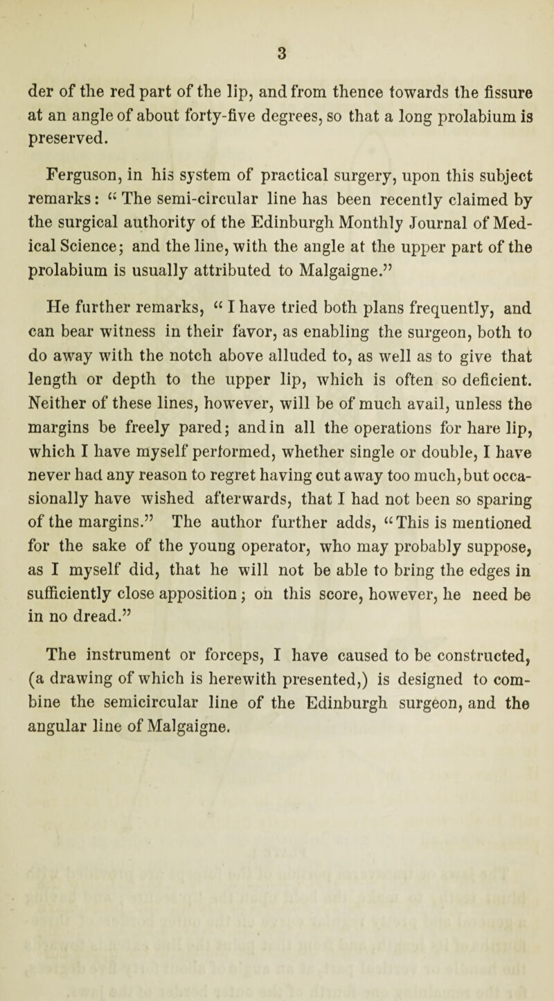 der of the red part of the lip, and from thence towards the fissure at an angle of about forty-five degrees, so that a long prolabium is preserved. Ferguson, in his system of practical surgery, upon this subject remarks: “ The semi-circular line has been recently claimed by the surgical authority of the Edinburgh Monthly Journal of Med¬ ical Science; and the line, with the angle at the upper part of the prolabium is usually attributed to Malgaigne.” He further remarks, “ I have tried both plans frequently, and can bear witness in their favor, as enabling the surgeon, both to do away with the notch above alluded to, as well as to give that length or depth to the upper lip, which is often so deficient. Neither of these lines, however, will be of much avail, unless the margins be freely pared; and in all the operations for hare lip, which I have myself performed, whether single or double, I have never had any reason to regret having cut away too much, but occa¬ sionally have wished afterwards, that I had not been so sparing of the margins.” The author further adds, “This is mentioned for the sake of the young operator, who may probably suppose, as I myself did, that he will not be able to bring the edges in sufficiently close apposition; on this score, however, he need be in no dread.” The instrument or forceps, I have caused to be constructed, (a drawing of which is herewith presented,) is designed to com¬ bine the semicircular line of the Edinburgh surgeon, and the angular line of Malgaigne.