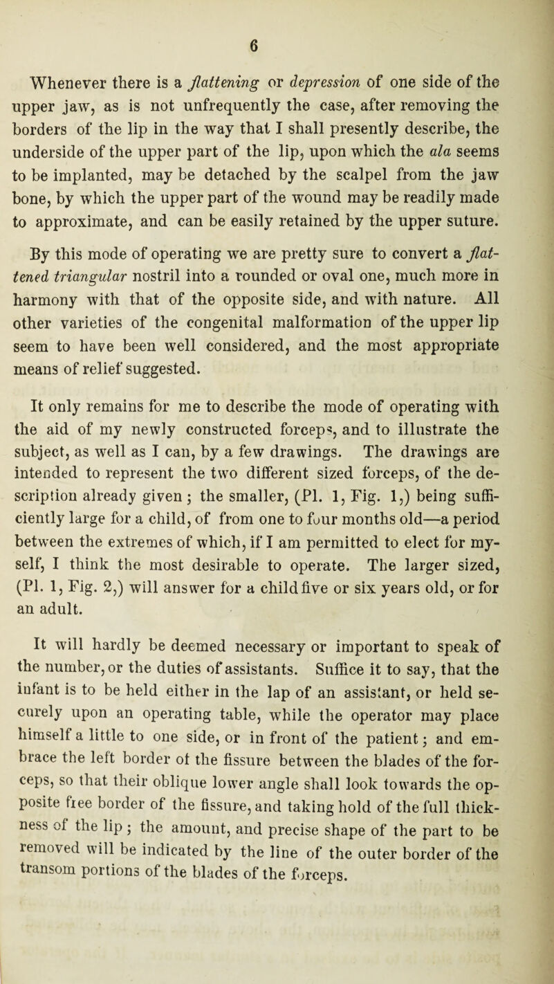 Whenever there is a flattening or depression of one side of the upper jaw, as is not unfrequently the case, after removing the borders of the lip in the way that I shall presently describe, the underside of the upper part of the lip, upon which the ala seems to be implanted, may be detached by the scalpel from the jaw bone, by which the upper part of the wound may be readily made to approximate, and can be easily retained by the upper suture. By this mode of operating we are pretty sure to convert a flat¬ tened triangular nostril into a rounded or oval one, much more in harmony with that of the opposite side, and with nature. All other varieties of the congenital malformation of the upper lip seem to have been well considered, and the most appropriate means of relief suggested. It only remains for me to describe the mode of operating with the aid of my newly constructed forceps, and to illustrate the subject, as well as I can, by a few drawings. The drawings are intended to represent the twTo different sized forceps, of the de¬ scription already given; the smaller, (PI. 1, Fig. 1,) being suffi¬ ciently large for a child, of from one to four months old—a period between the extremes of which, if I am permitted to elect for my¬ self, I think the most desirable to operate. The larger sized, (PI. 1, Fig. 2,) will answer for a child five or six years old, or for an adult. It will hardly be deemed necessary or important to speak of the number, or the duties of assistants. Suffice it to say, that the infant is to be held either in the lap of an assistant, or held se¬ curely upon an operating table, while the operator may place himself a little to one side, or in front of the patient; and em¬ brace the left border of the fissure between the blades of the for¬ ceps, so that their oblique lower angle shall look towards the op¬ posite free border of the fissure, and taking hold of the full thick¬ ness of the lip ; the amount, and precise shape of the part to be removed will be indicated by the line of the outer border of the transom portions of the blades of the forceps.