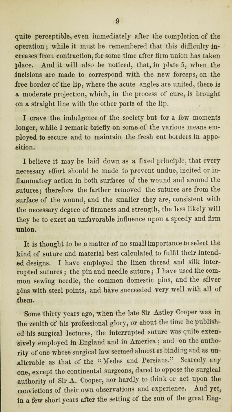 quite perceptible, even immediately after the completion of the operation; while it must be remembered that this difficulty in¬ creases from contraction, for some time after firm union has taken place. And it will also be noticed, that, in plate 5, wrhen the incisions are made to correspond with the new forceps, on the free border of the lip, where the acute angles are united, there is a moderate projection, which, in the process of cure, is brought on a straight line with the other parts of the lip. I crave the indulgence of the society but for a few moments longer, while I remark briefly on some of the various means em¬ ployed to secure and to maintain the fresh cut borders in appo¬ sition. I believe it may be laid down as a fixed principle, that every necessary effort should be made to prevent undue, incited or in¬ flammatory action in both surfaces of the wound and around the sutures 5 therefore the farther removed the sutures are from the surface of the wound, and the smaller they are, consistent with the necessary degree of firmness and strength, the less likely will they be to exert an unfavorable influence upon a speedy and firm union. It is thought to be a matter of no small importance to select the kind of suture and material best calculated to fulfil their intend¬ ed designs. I have employed the linen thread and silk inter¬ rupted sutures; the pin and needle suture; I have used the com¬ mon sewing needle, the common domestic pins, and the silver pins with steel points, and have succeeded very well with all of them. Some thirty years ago, when the late Sir Astley Cooper was in the zenith of his professional glory, or about the time he publish¬ ed his surgical lectures, the interrupted suture was quite extern sively employed in England and in America; and on the autho¬ rity of one whose surgical law seemed almost as binding and as un¬ alterable as that of the « Medes and Persians.” Scarcely any one, except the continental surgeons, dared to oppose the surgical authority of Sir A. Cooper, nor hardly to think or act upon the convictions of their own observations and experience. And yet^ in a few short years after the setting of the sun of the great Eng-