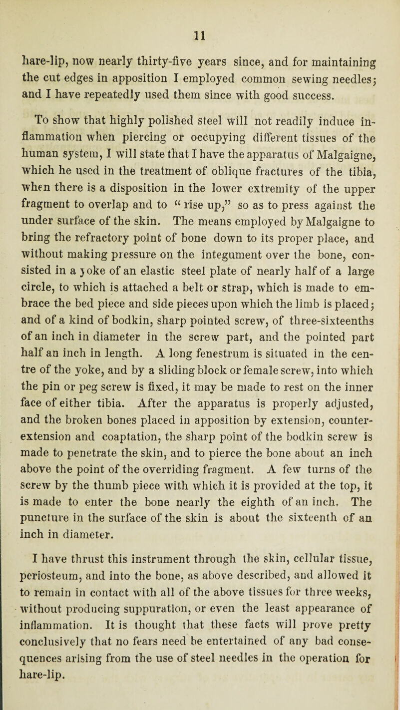 hare-lip, now nearly thirty-five years since, and for maintaining the cut edges in apposition I employed common sewing needles5 and I have repeatedly used them since with good success. To show that highly polished steel will not readily induce in¬ flammation when piercing or occupying different tissues of the human system, I will state that I have the apparatus of Malgaigne, which he used in the treatment of oblique fractures of the tibia, when there is a disposition in the lower extremity of the upper fragment to overlap and to “ rise up,” so as to press against the under surface of the skin. The means employed by Malgaigne to bring the refractory point of bone down to its proper place, and without making pressure on the integument over the bone, con¬ sisted in a ) oke of an elastic steel plate of nearly half of a large circle, to which is attached a belt or strap, which is made to em¬ brace the bed piece and side pieces upon which the limb is placed; and of a kind of bodkin, sharp pointed screw, of three-sixteenths of an inch in diameter in the screw part, and the pointed part half an inch in length. A long fenestrum is situated in the cen¬ tre of the yoke, and by a sliding block or female screw, into which the pin or peg screw is fixed, it may be made to rest on the inner face of either tibia. After the apparatus is properly adjusted, and the broken bones placed in apposition by extension, counter¬ extension and coaptation, the sharp point of the bodkin screw is made to penetrate the skin, and to pierce the bone about an inch above the point of the overriding fragment. A few turns of the screw by the thumb piece with which it is provided at the top, it is made to enter the bone nearly the eighth of an inch. The puncture in the surface of the skin is about the sixteenth of an inch in diameter. I have thrust this instrument through the skin, cellular tissue, periosteum, and into the bone, as above described, and allowed it to remain in contact with all of the above tissues for three weeks, without producing suppuration, or even the least appearance of inflammation. It is thought that these facts will prove pretty conclusively that no fears need be entertained of any bad conse¬ quences arising from the use of steel needles in the operation for hare-lip.