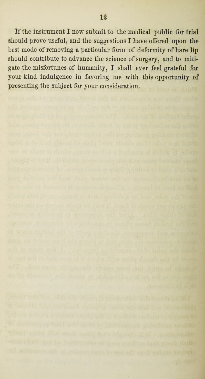 If the instrument I now submit to the medical public for trial should prove useful, and the suggestions I have offered upon the best mode of removing a particular form of deformity of hare lip should contribute to advance the science of surgery, and to miti¬ gate the misfortunes of humanity, I shall ever feel grateful for your kind indulgence in favoring me with this opportunity of presenting the subject for your consideration.