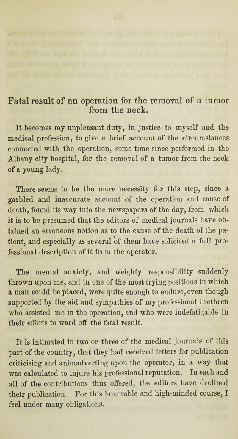 Fatal result of an operation for the removal of a tumor from the neck. It becomes my unpleasant duty, in justice to myself and the medical profession, to give a brief account of the circumstances connected with the operation, some time since performed in the Albany city hospital, for the removal of a tumor from the neck of a young lady. There seems to be the more necessity for this step, since a garbled and inaccurate account of the operation and cause of death, found its way into the newspapers of the day, from which it is to be presumed that the editors of medical journals have ob¬ tained an erroneous notion as to the cause of the death of the pa¬ tient, and especially as several of them have solicited a full pro¬ fessional description of it from the operator. The mental anxiety, and weighty responsibility suddenly thrown upon me, and in one of the most trying positions in which a man could be placed, were quite enough to endure, even though supported by the aid and sympathies of my professional brethren who assisted me in the operation, and who were indefatigable in their efforts to ward off the fatal result. It is intimated in two or three of the medical journals of this part of the country, that they had received letters for publication criticising and animadverting upon the operator, in a way that wras calculated to injure his professional reputation. In each and all of the contributions thus offered, the editors have declined their publication. For this honorable and high-minded course, I feel under many obligations.