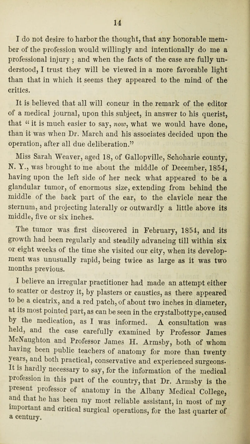 I do not desire to harbor the thought, that any honorable mem¬ ber of the profession would willingly and intentionally do me a professional injury ; and when the facts of the case are fully un¬ derstood, I trust they will be viewed in a more favorable light than that in which it seems they appeared to the mind of the critics. It is believed that all will concur in the remark of the editor of a medical journal, upon this subject, in answer to his querist, that a it is much easier to say, now, what we would have done, than it was when Dr. March and his associates decided upon the operation, after all due deliberation.” Miss Sarah Weaver, aged 18, of Gallopville, Schoharie county, N. Y., was brought to me about the middle of December, 1854, having upon the left side of her neck what appeared to be a glandular tumor, of enormous size, extending from behind the middle of the back part of the ear, to the clavicle near the sternum, and projecting laterally or outwardly a little above its middle, five or six inches. The tumor was first discovered in February, 1854, and its growth had been regularly and steadily advancing till within six or eight weeks of the time she visited our city, when its develop¬ ment was unusually rapid, being twice as large as it was two months previous. I believe an irregular practitioner had made an attempt either to scatter or destroy it, by plasters or caustics, as there appeared to be a cicatrix, and a red patch, of about two inches in diameter, at its most pointed part, as can be seen in the crystalbottype, caused by the medication, as I was informed. A consultation was held, and the case carefully examined by Professor James McNaugbton and Professor James H. Armsby, both of whom having been public teachers of anatomy for more than twenty yeais, and both practical, conservative and experienced surgeons* It is hardly necessary to say, for the information of the medical profession in this part of the country, that Dr. Armsby is the present professor of anatomy in the Albany Medical College, and that lie has been my most reliable assistant, in most of my important and critical surgical operations, for the last quarter of a century.