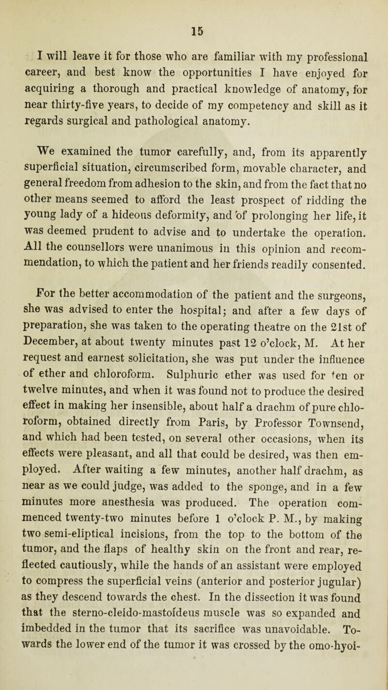 I will leave it for those who are familiar with my professional career, and best know the opportunities I have enjoyed for acquiring a thorough and practical knowledge of anatomy, for near thirty-five years, to decide of my competency and skill as it regards surgical and pathological anatomy. We examined the tumor carefully, and, from its apparently superficial situation, circumscribed form, movable character, and general freedom from adhesion to the skin, and from the fact that no other means seemed to afford the least prospect of ridding the young lady of a hideous deformity, and of prolonging her life, it was deemed prudent to advise and to undertake the operation. All the counsellors were unanimous in this opinion and recom¬ mendation, to which the patient and her friends readily consented. For the better accommodation of the patient and the surgeons, she was advised to enter the hospital; and after a few days of preparation, she was taken to the operating theatre on the 21st of December, at about twenty minutes past 12 o’clock, M. At her request and earnest solicitation, she was put under the influence of ether and chloroform. Sulphuric ether was used for ten or twelve minutes, and when it was found not to produce the desired effect in making her insensible, about half a drachm of pure chlo¬ roform, obtained directly from Paris, by Professor Townsend, and which had been tested, on several other occasions, when its effects were pleasant, and all that could be desired, was then em¬ ployed. After waiting a few minutes, another half drachm, as near as we could judge, was added to the sponge, and in a few minutes more anesthesia was produced. The operation com¬ menced twenty-two minutes before 1 o’clock P. M., by making two semi-eliptical incisions, from the top to the bottom of the tumor, and the flaps of healthy skin on the front and rear, re¬ flected cautiously, while the hands of an assistant were employed to compress the superficial veins (anterior and posterior jugular) as they descend towards the chest. In the dissection it was found that the sterno-cleido-mastoideus muscle was so expanded and imbedded in the tumor that its sacrifice was unavoidable. To¬ wards the lower end of the tumor it was crossed by the omo-hyoi-
