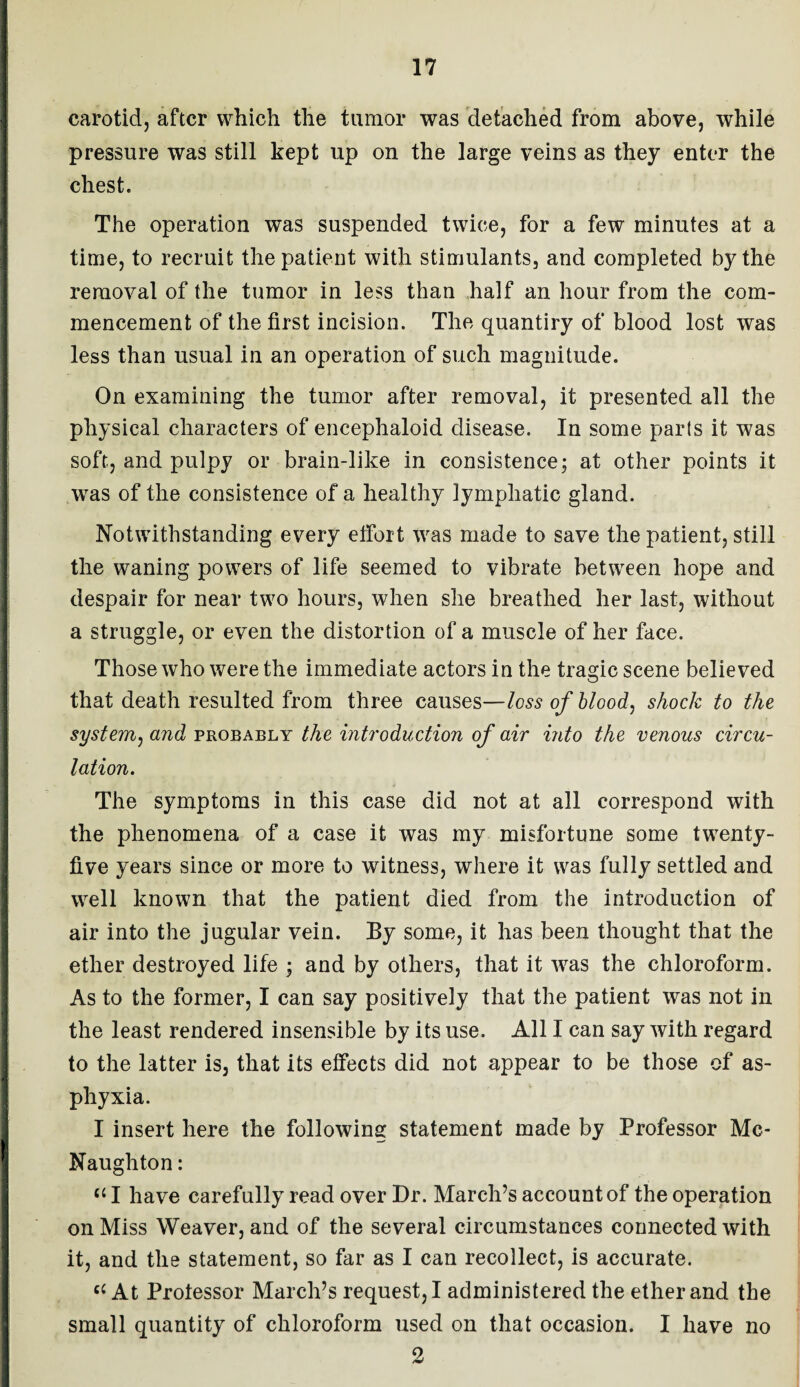 carotid, after which the tumor was detached from above, while pressure was still kept up on the large veins as they enter the chest. The operation was suspended twice, for a few minutes at a time, to recruit the patient with stimulants, and completed by the removal of the tumor in less than half an hour from the com¬ mencement of the first incision. The quantiry of blood lost was less than usual in an operation of such magnitude. On examining the tumor after removal, it presented all the physical characters of encephaloid disease. In some parts it was soft, and pulpy or brain-like in consistence; at other points it was of the consistence of a healthy lymphatic gland. Notwithstanding every effort was made to save the patient, still the waning powers of life seemed to vibrate between hope and despair for near two hours, when she breathed her last, without a struggle, or even the distortion of a muscle of her face. Those who were the immediate actors in the tragic scene believed that death resulted from three causes—loss of blood, shock to the system, and probably the introduction of air into the venous circu¬ lation. The symptoms in this case did not at all correspond with the phenomena of a case it was my misfortune some twenty- five years since or more to witness, where it was fully settled and well known that the patient died from the introduction of air into the jugular vein. By some, it has been thought that the ether destroyed life ; and by others, that it was the chloroform. As to the former, I can say positively that the patient was not in the least rendered insensible by its use. All I can say with regard to the latter is, that its effects did not appear to be those of as¬ phyxia. I insert here the following statement made by Professor Mc- Naughton: “ I have carefully read over Dr. March’s account of the operation on Miss Weaver, and of the several circumstances connected with it, and the statement, so far as I can recollect, is accurate. e( At Protessor March’s request, I administered the ether and the small quantity of chloroform used on that occasion. I have no 2