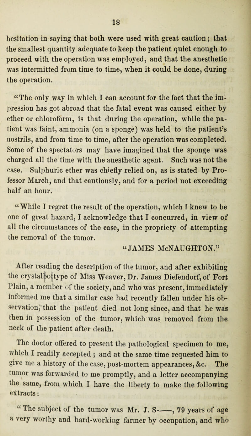hesitation in saying that both were used with great caution; that the smallest quantity adequate to keep the patient quiet enough to proceed with the operation was employed, and that the anesthetic was intermitted from time to time, when it could be done, during the operation. “The only way in which I can account for the fact that the im¬ pression has got abroad that the fatal event was caused either by ether or chloroform, is that during the operation, while the pa¬ tient was faint, ammonia (on a sponge) was held to the patient’s nostrils, and from time to time, after the operation was completed. Some of the spectators may have imagined that the sponge was charged all the time with the anesthetic agent. Such was not the case. Sulphuric ether was chiefly relied on, as is stated by Pro¬ fessor March, and that cautiously, and for a period not exceeding half an hour. “While I regret the result of the operation, which I knew to be one of great hazard, I acknowledge that I concurred, in view of all the circumstances of the case, in the propriety of attempting the removal of the tumor. “JAMES McNAUGHTON.” After reading the description of the tumor, and after exhibiting the crystalbottype of Miss Weaver, Dr. James Diefendorf, of Fort Plain, a member of the society, and who was present, immediately informed me that a similar case had recently fallen under his ob¬ servation, that the patient died not long since, and that he was then in possession of the tumor, which was removed from the neck of the patient after death. The doctor offered to present the pathological specimen to me, which I readily accepted 5 and at the same time requested him to give me a history of the case, post-mortem appearances, &c. The tumor was forwarded to me promptly, and a letter accompanying the same, from which I have the liberty to make the following extracts:  The subject of the tumor was Mr. J. S-, 79 years of age a very worthy and hard-working farmer by occupation, and who