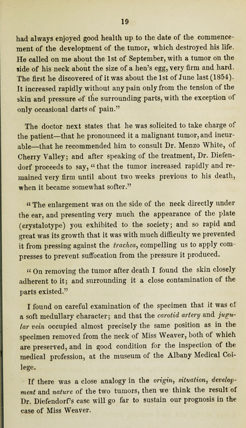had always enjoyed good health up to the date of the commence¬ ment of the development of the tumor, which destroyed his life. He called on me about the 1st of September, with a tumor on the side of his neck about the size of a hen’s egg, very firm and hard. The first he discovered of it was about the 1st of June last (1854). It increased rapidly without any pain only from the tension of the skin and pressure of the surrounding parts, with the exception of only occasional darts of pain.” The doctor next states that he was solicited to take charge of the patient—that he pronounced it a malignant tumor, and incur¬ able—that he recommended him to consult Dr. Menzo White, of Cherry Valley; and after speaking of the treatment, Dr. Diefen- dorf proceeds to say, “ that the tumor increased rapidly and re¬ mained very firm until about two weeks previous to his death, when it became somewhat softer.” « The enlargement was on the side of the neck directly under the ear, and presenting very much the appearance of the plate (crystalotype) you exhibited to the society; and so rapid and great was its growth that it was with much difficulty we prevented it from pressing against the trachea, compelling us to apply com¬ presses to prevent suffocation from the pressure it produced. ic On removing the tumor after death I found the skin closely adherent to it; and surrounding it a close contamination of the parts existed.” I found on careful examination of the specimen that it was cl a soft medullary character; and that the carotid artery and jugu¬ lar vein occupied almost precisely the same position as in the specimen removed from the neck of Miss Weaver, both ot which are preserved, and in good condition for the inspection of the medical profession, at the museum of the Albany Medical Col¬ lege. If there was a close analogy in the origin, situation, develop¬ ment and nature of the two tumors, then we think the result oi Dr. Diefendorf’s case will go far to sustain our prognosis in the case of Miss Weaver.